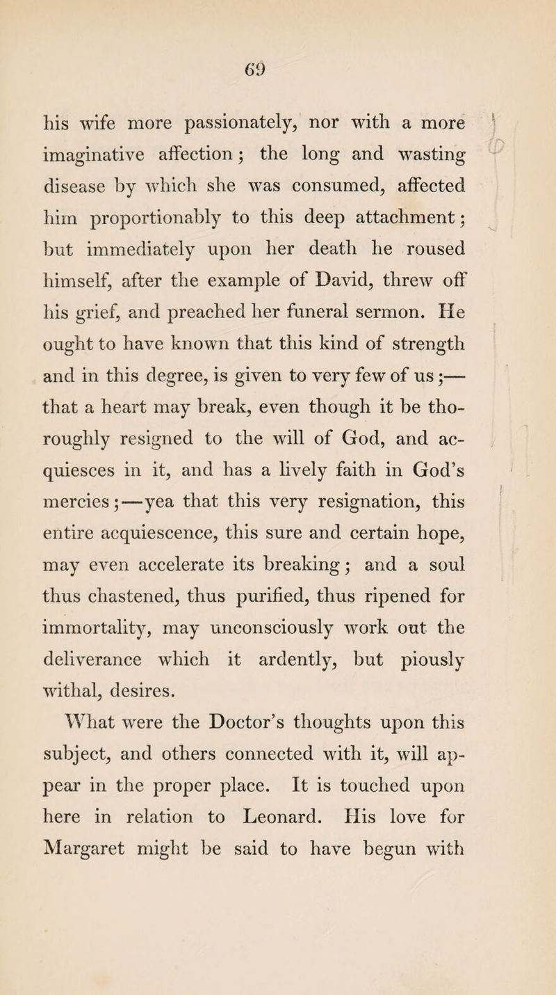 his wife more passionately, nor with a more  P imaginative affection; the long and wasting disease by which she was consumed, affected him proportionably to this deep attachment; but immediately upon her death he roused himself, after the example of David, threw off his grief, and preached her funeral sermon. He ought to have known that this kind of strength and in this degree, is given to very few of us;— that a heart may break, even though it be tho¬ roughly resigned to the will of God, and ac¬ quiesces in it, and has a lively faith in God’s mercies;—yea that this very resignation, this entire acquiescence, this sure and certain hope, may even accelerate its breaking; and a soul thus chastened, thus purified, thus ripened for immortality, may unconsciously work out the deliverance which it ardently, but piously withal, desires. What were the Doctor’s thoughts upon this subject, and others connected with it, will ap¬ pear in the proper place. It is touched upon here in relation to Leonard. Ilis love for Margaret might be said to have begun with