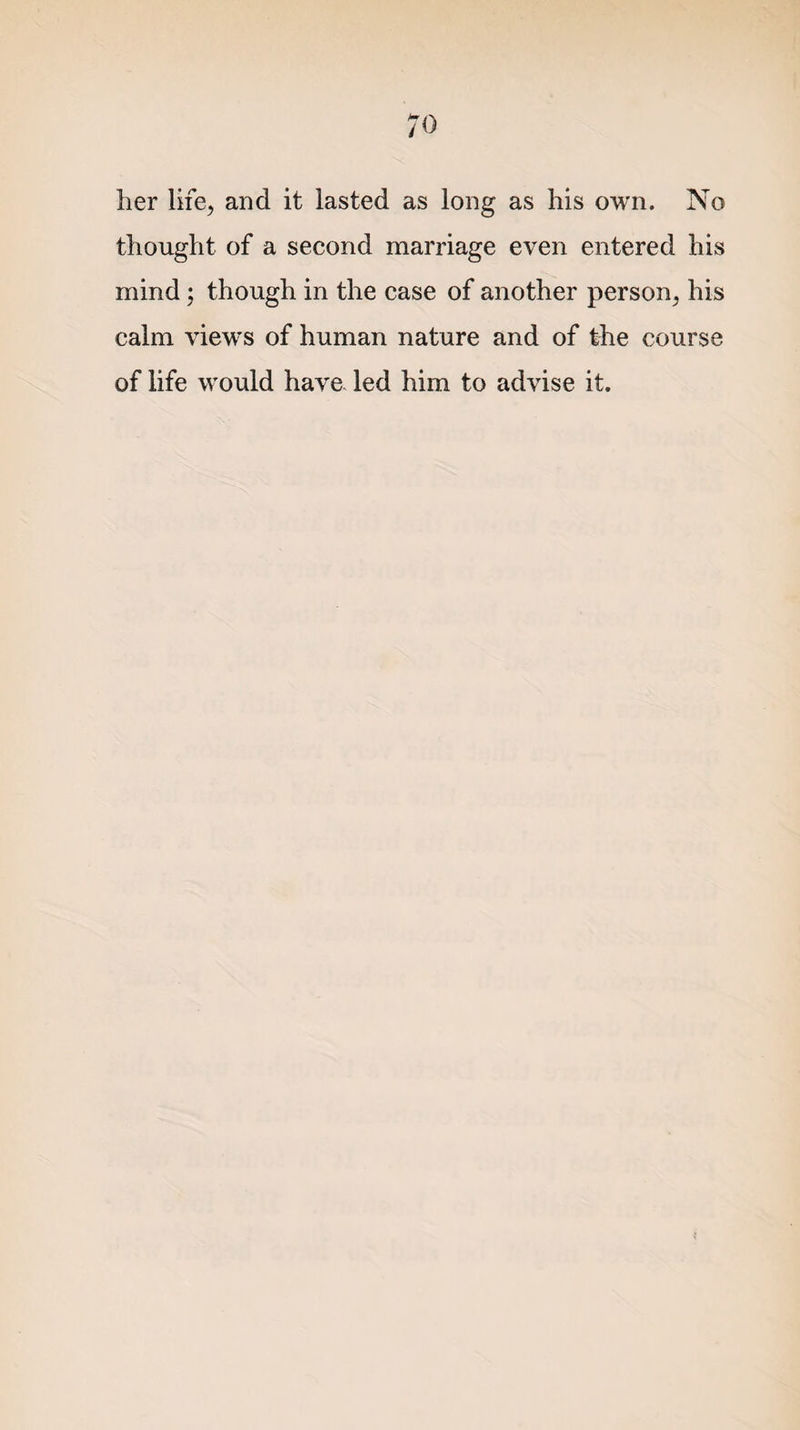 ;o her life, and it lasted as long as his own. No thought of a second marriage even entered his mind; though in the case of another person^ his calm views of human nature and of the course of life would have led him to advise it.