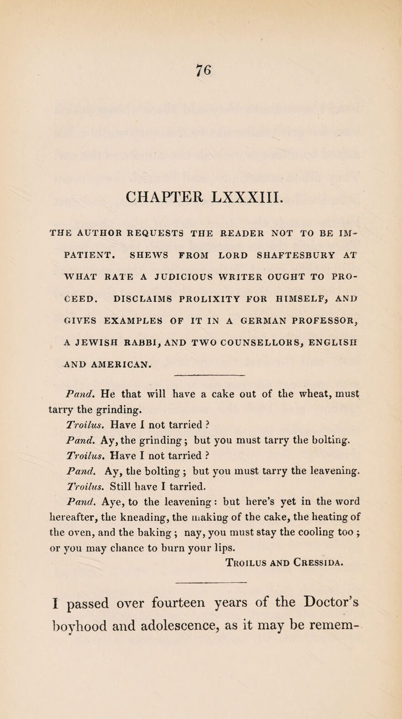 CHAPTER LXXXIII. THE AUTHOR REQUESTS THE READER NOT TO BE IM¬ PATIENT. SHEWS FROM LORD SHAFTESBURY AT WHAT RATE A JUDICIOUS WRITER OUGHT TO PRO¬ CEED. DISCLAIMS PROLIXITY FOR HIMSELF, AND GIVES EXAMPLES OF IT IN A GERMAN PROFESSOR, A JEWISH RABBI, AND TWO COUNSELLORS, ENGLISH AND AMERICAN. Pand. He that will have a cake out of the wheat, must tarry the grinding. Troilus. Have I not tarried ? Pand. Ay,the grinding; but you must tarry the bolting. Troilus. Have I not tarried ? Pand. Ay, the bolting ; but you must tarry the leavening. Troilus. Still have I tarried. Pand. Aye, to the leavening: but here’s yet in the word hereafter, the kneading, the making of the cake, the heating of the oven, and the baking ; nay, you must stay the cooling too ; or you may chance to burn your lips. Troilus and Cressida. I passed over fourteen years of the Doctor’s boyhood and adolescence, as it may be remem-