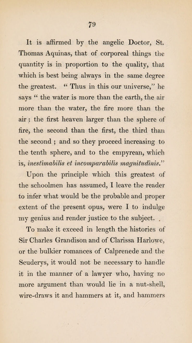 It is affirmed by the angelic Doctor, St Thomas Aquinas, that of corporeal things the quantity is in proportion to the quality, that which is best being always in the same degree the greatest. “ Thus in this our universe/' he says “ the water is more than the earth, the air more than the water, the fire more than the air : the first heaven larger than the sphere of fire, the second than the first, the third than the second ; and so they proceed increasing to the tenth sphere, and to the empyrean, which is, inestimabilis et incomparabilis magnitudinis Upon the principle which this greatest of the schoolmen has assumed, I leave the reader to infer what would be the probable and proper extent of the present opus, were I to indulge my genius and render justice to the subject. . To make it exceed in length the histories of Sir Charles Grandison and of Clarissa Harlowe, or the bulkier romances of Calprenede and the Scuderys, it would not be necessary to handle it in the manner of a lawyer who, having no more argument than would lie in a nut-shell, wire-draws it and hammers at it, and hammers