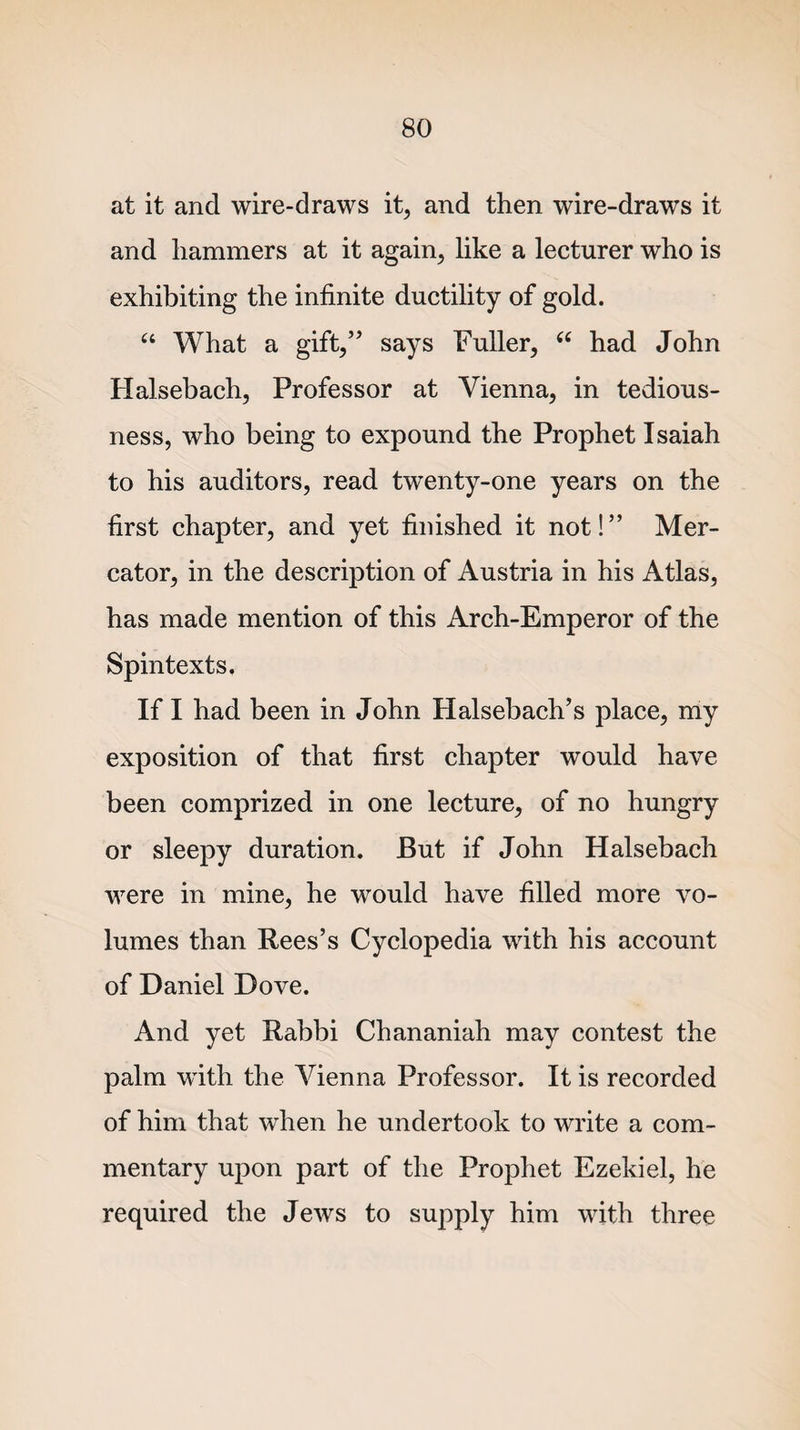 at it and wire-draws it, and then wire-draws it and hammers at it again, like a lecturer who is exhibiting the infinite ductility of gold. “ What a gift,” says Fuller, u had John Halsebach, Professor at Vienna, in tedious¬ ness, who being to expound the Prophet Isaiah to his auditors, read twenty-one years on the first chapter, and yet finished it not!” Mer¬ cator, in the description of Austria in his Atlas, has made mention of this Arch-Emperor of the Spintexts. If I had been in John Halsebach’s place, my exposition of that first chapter would have been comprized in one lecture, of no hungry or sleepy duration. But if John Halsebach were in mine, he would have filled more vo¬ lumes than Rees’s Cyclopedia with his account of Daniel Dove. And yet Rabbi Chananiah may contest the palm with the Vienna Professor. It is recorded of him that when he undertook to write a com¬ mentary upon part of the Prophet Ezekiel, he required the Jews to supply him with three
