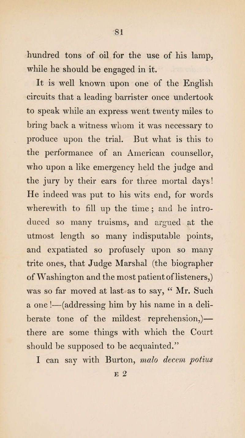 hundred tons of oil for the use of his lamp, while he should be engaged in it. It is well known upon one of the English circuits that a leading barrister once undertook to speak while an express went twenty miles to bring back a witness whom it was necessary to produce upon the trial. But what is this to the performance of an American counsellor, who upon a like emergency held the judge and the jury by their ears for three mortal days! He indeed was put to his wits end, for words wherewith to fill up the time; and he intro¬ duced so many truisms, and argued at the utmost length so many indisputable points, and expatiated so profusely upon so many trite ones, that Judge Marshal (the biographer of Washington and the most patient of listeners,) was so far moved at last as to say, “ Mr. Such a one !—(addressing him by his name in a deli¬ berate tone of the mildest reprehension,)— there are some things with which the Court should be supposed to be acquainted.” I can say with Burton, malo decern potius E 2