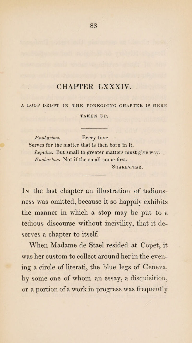 CHAPTER LXXXIY. A LOOP DROPT IN THE FOREGOING CHAPTER IS HERE TAKEN UP. Enobarbus. Every time Serves for the matter that is then born in it. Lepidus. But small to greater matters must give way. Enobarbus. Not if the small come first. Sfl AKESPEAR. In the last chapter an illustration of tedious¬ ness was omitted, because it so happily exhibits the manner in which a stop may be put to a tedious discourse without incivility, that it de¬ serves a chapter to itself. When Madame cle Stael resided at Copet, it was her custom to collect around her in the even¬ ing a circle of literati, the blue legs of Geneva, by some one of whom an essay, a disquisition, or a portion of a work in progress was frequently