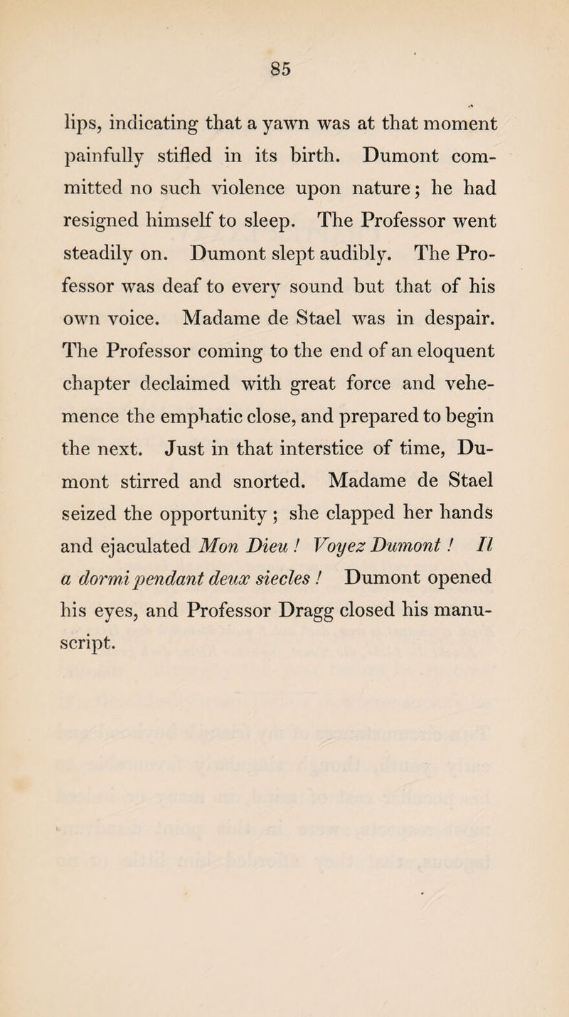 lips, indicating that a yawn was at that moment painfully stifled in its birth. Dumont com¬ mitted no such violence upon nature; he had resigned himself to sleep. The Professor went steadily on. Dumont slept audibly. The Pro¬ fessor was deaf to every sound but that of his •/ own voice. Madame de Stael was in despair. The Professor coming to the end of an eloquent chapter declaimed with great force and vehe¬ mence the emphatic close, and prepared to begin the next. Just in that interstice of time, Du¬ mont stirred and snorted. Madame de Stael seized the opportunity; she clapped her hands and ejaculated Mon Dieu ! Voyez Dumont! II a dormi pendant deux siecles ! Dumont opened his eyes, and Professor Dragg closed his manu¬ script.