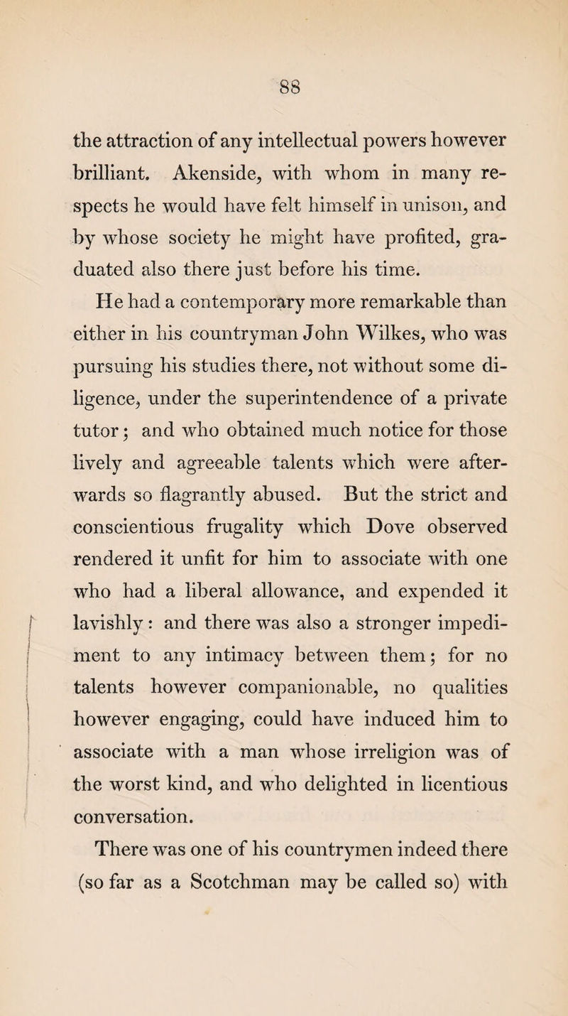 the attraction of any intellectual powers however brilliant. Akenside, with whom in many re¬ spects he would have felt himself in unison, and by whose society he might have profited, gra¬ duated also there just before his time. He had a contemporary more remarkable than either in his countryman John Wilkes, who was pursuing his studies there, not without some di¬ ligence, under the superintendence of a private tutor; and who obtained much notice for those lively and agreeable talents which were after¬ wards so flagrantly abused. But the strict and conscientious frugality which Dove observed rendered it unfit for him to associate with one who had a liberal allowance, and expended it lavishly : and there was also a stronger impedi¬ ment to any intimacy between them; for no talents however companionable, no qualities however engaging, could have induced him to associate with a man whose irreligion was of the worst kind, and who delighted in licentious conversation. There was one of his countrymen indeed there (so far as a Scotchman may be called so) with