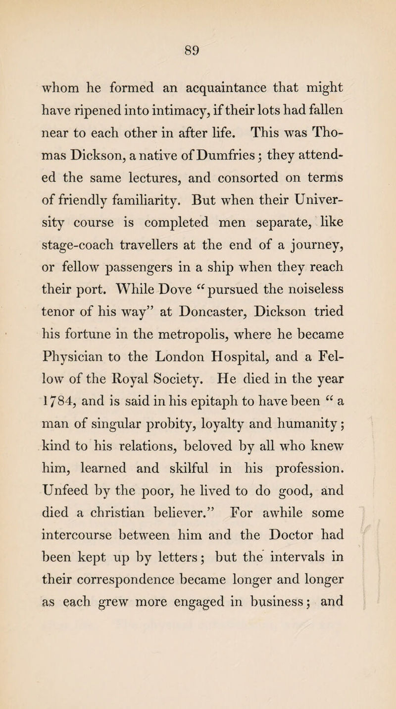 whom he formed an acquaintance that might have ripened into intimacy, if their lots had fallen near to each other in after life. This was Tho¬ mas Dickson, a native of Dumfries; they attend¬ ed the same lectures, and consorted on terms of friendly familiarity. But when their Univer¬ sity course is completed men separate, like stage-coach travellers at the end of a journey, or fellow passengers in a ship when they reach their port. While Dove (e pursued the noiseless tenor of his way” at Doncaster, Dickson tried his fortune in the metropolis, where he became Physician to the London Hospital, and a Fel¬ low of the Royal Society. He died in the year 1/84, and is said in his epitaph to have been “ a man of singular probity, loyalty and humanity; kind to his relations, beloved by all who knew him, learned and skilful in his profession. Unfeed by the poor, he lived to do good, and died a Christian believer.” For awhile some intercourse between him and the Doctor had been kept up by letters; but the intervals in their correspondence became longer and longer as each grew more engaged in business; and