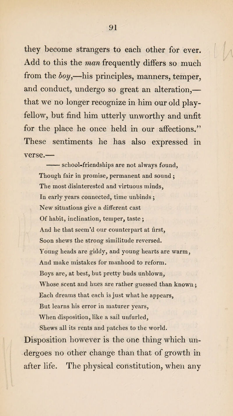 they become strangers to each other for ever. Add to this the man frequently differs so much from the boy,—his principles, manners, temper, and conduct, undergo so great an alteration,— that we no longer recognize in him our old play¬ fellow, but find him utterly unworthy and unfit for the place he once held in our affections.” These sentiments he has also expressed in verse.— -school-friendships are not always found, Though fair in promise, permanent and sound ; The most disinterested and virtuous minds, In early years connected, time unbinds ; New situations give a different cast Of habit, inclination, temper, taste; And he that seem’d our counterpart at first, Soon shews the strong similitude reversed. Young heads are giddy, and young hearts are warm, And make mistakes for manhood to reform. Boys are, at best, but pretty buds unblown, Whose scent and hues are rather guessed than known; Each dreams that each is just what he appears, But learns his error in maturer years, When disposition, like a sail unfurled, Shews all its rents and patches to the world. Disposition however is the one thing which un¬ dergoes no other change than that of growth in after life. The physical constitution, when any