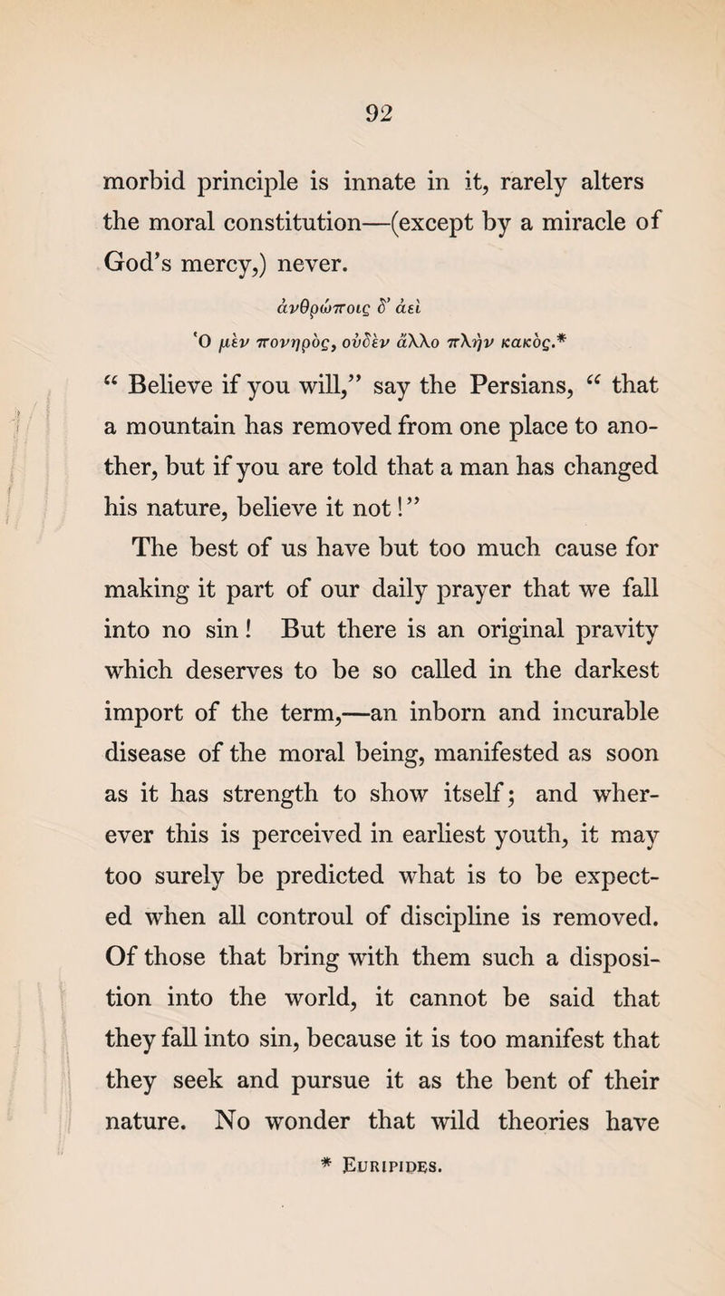 morbid principle is innate in it, rarely alters the moral constitution—(except by a miracle of God’s mercy,) never. ctvQpMTTOLQ S’ aei 'O fikv 7rovrjpog, ovS'ev aXXo irXrjv Kaicog.* “ Believe if you will,” say the Persians, “ that a mountain has removed from one place to ano¬ ther, but if you are told that a man has changed his nature, believe it not! ” The best of us have but too much cause for making it part of our daily prayer that we fall into no sin! But there is an original pravity which deserves to be so called in the darkest import of the term,—an inborn and incurable disease of the moral being, manifested as soon as it has strength to show itself; and wher¬ ever this is perceived in earliest youth, it may too surely be predicted what is to be expect¬ ed when all controul of discipline is removed. Of those that bring with them such a disposi¬ tion into the world, it cannot be said that they fall into sin, because it is too manifest that they seek and pursue it as the bent of their nature. No wonder that wild theories have * Euripides.