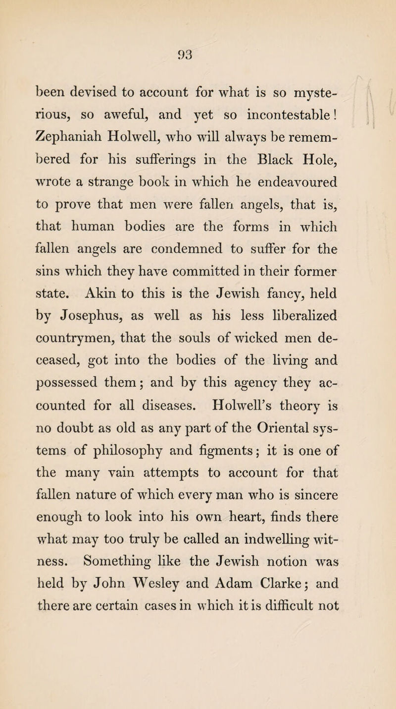 been devised to account for what is so myste¬ rious, so aweful, and yet so incontestable! Zephaniah Hdwell, who will always be remem¬ bered for his sufferings in the Black Hole, wrote a strange book in which he endeavoured to prove that men were fallen angels, that is, that human bodies are the forms in which fallen angels are condemned to suffer for the sins which they have committed in their former state. Akin to this is the Jewish fancy, held by Josephus, as well as his less liberalized countrymen, that the souls of wicked men de¬ ceased, got into the bodies of the living and possessed them; and by this agency they ac¬ counted for all diseases. Holwell’s theory is no doubt as old as any part of the Oriental sys¬ tems of philosophy and figments; it is one of the many vain attempts to account for that fallen nature of which every man who is sincere enough to look into his own heart, finds there what may too truly be called an indwelling wit¬ ness. Something like the Jewish notion was held by John Wesley and Adam Clarke; and there are certain cases in which it is difficult not