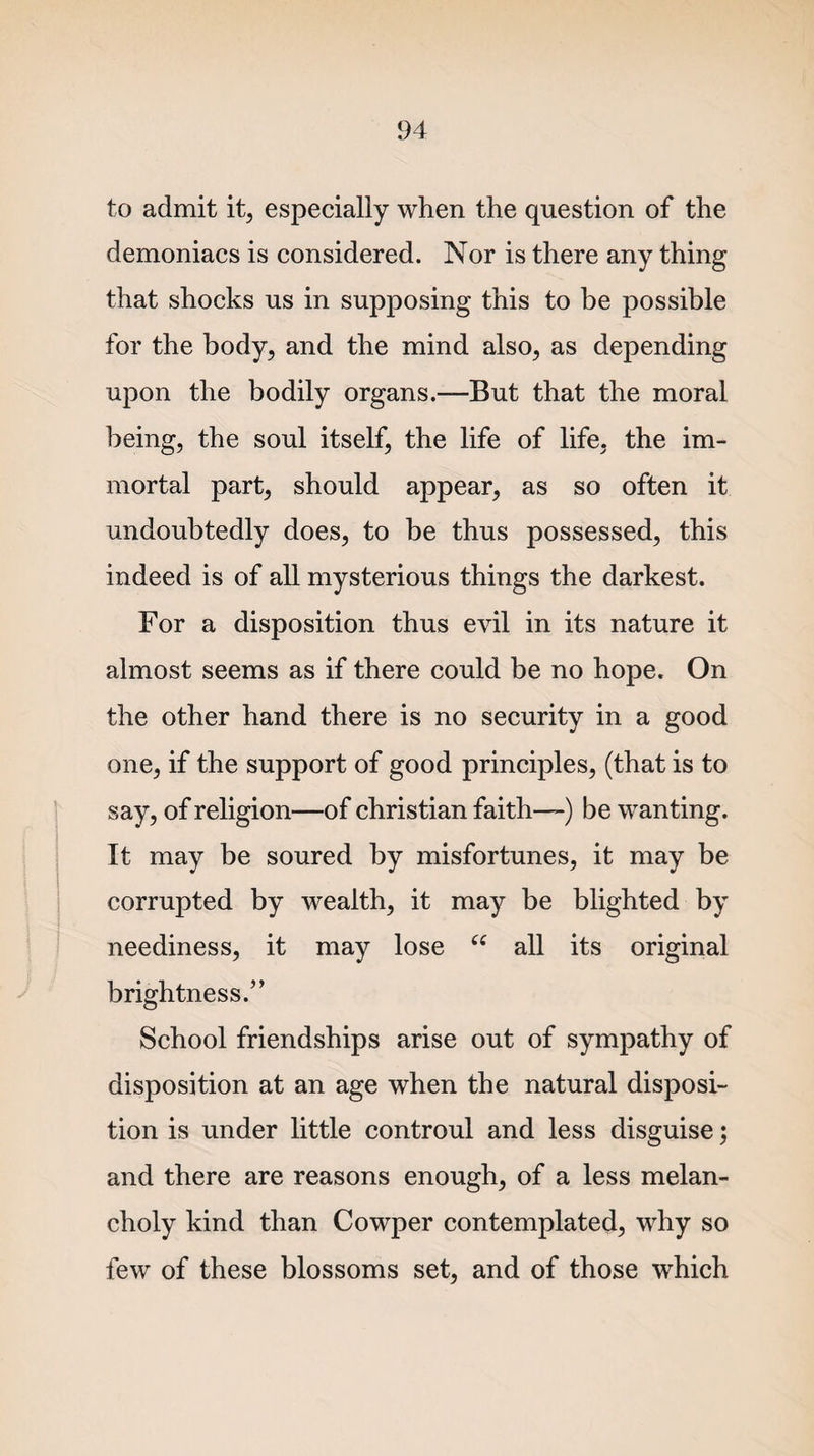 to admit it, especially when the question of the demoniacs is considered. Nor is there any thing that shocks us in supposing this to be possible for the body, and the mind also, as depending upon the bodily organs.—But that the moral being, the soul itself, the life of life, the im¬ mortal part, should appear, as so often it undoubtedly does, to be thus possessed, this indeed is of all mysterious things the darkest. For a disposition thus evil in its nature it almost seems as if there could be no hope. On the other hand there is no security in a good one, if the support of good principles, (that is to say, of religion—of Christian faith—) be wanting. It may be soured by misfortunes, it may be corrupted by wealth, it may be blighted by neediness, it may lose “ all its original brightness.” School friendships arise out of sympathy of disposition at an age when the natural disposi¬ tion is under little controul and less disguise; and there are reasons enough, of a less melan¬ choly kind than Cowper contemplated, why so few of these blossoms set, and of those which