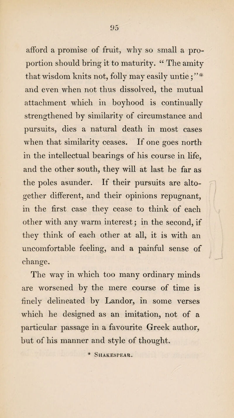 afford a promise of fruit, why so small a pro¬ portion should bring it to maturity. “ The amity that wisdom knits not, folly may easily untie and even when not thus dissolved, the mutual attachment which in boyhood is continually strengthened by similarity of circumstance and pursuits, dies a natural death in most cases when that similarity ceases. If one goes north in the intellectual bearings of his course in life, and the other south, they will at last be far as the poles asunder. If their pursuits are alto¬ gether different, and their opinions repugnant, in the first case they cease to think of each other with any warm interest; in the second, if they think of each other at all, it is with an uncomfortable feeling, and a painful sense of change. The way in which too many ordinary minds are worsened by the mere course of time is finely delineated by Landor, m some verses which he designed as an imitation, not of a particular passage in a favourite Greek author, but of his manner and style of thought. * SHAKESPF.AR.