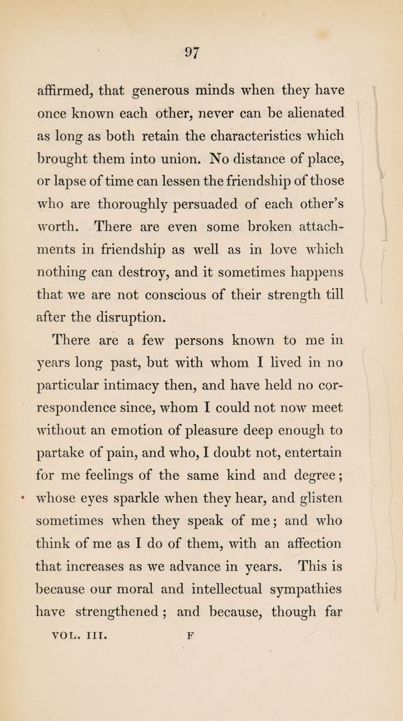 affirmed, that generous minds when they have once known each other, never can be alienated as long as both retain the characteristics which brought them into union. No distance of place, or lapse of time can lessen the friendship of those who are thoroughly persuaded of each other’s worth. There are even some broken attach¬ ments in friendship as well as in love which nothing can destroy, and it sometimes happens that we are not conscious of their strength till after the disruption. There are a few persons known to me in years long past, but with whom I lived in no particular intimacy then, and have held no cor¬ respondence since, whom I could not now meet without an emotion of pleasure deep enough to partake of pain, and who, I doubt not, entertain for me feelings of the same kind and degree; • whose eyes sparkle when they hear, and glisten sometimes when they speak of me; and who think of me as I do of them, with an affection that increases as we advance in years. This is because our moral and intellectual sympathies have strengthened; and because, though far vol. nr. f