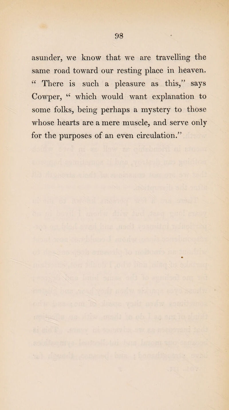 asunder, we know that we are travelling the same road toward our resting place in heaven. “ There is such a pleasure as this,” says Cowper, u which would want explanation to some folks, being perhaps a mystery to those whose hearts are a mere muscle, and serve only for the purposes of an even circulation.”