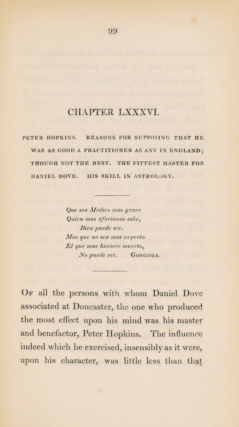 CHAPTER LXXXVI. PETER HOPKINS. REASONS FOR SUPPOSING THAT HE WAS AS GOOD A PRACTITIONER AS ANY IN ENGLAND; THOUGH NOT THE BEST. THE FITTEST MASTER FOR DANIEL DOVE. HIS SKILL IN ASTROLOGY. Que sea Medico mas grave Quien mas aforismos sabe, Bien puede ser. Mas que no sea mas experto El que mas huviere muerto, JVo puede ser. Gongoua. Of all the persons with whom Daniel Dove associated at Doncaster, the one who produced the most effect upon his mind was his master and benefactor, Peter Hopkins. The influence indeed which he exercised, insensibly as it were, upon his character, was little less than that
