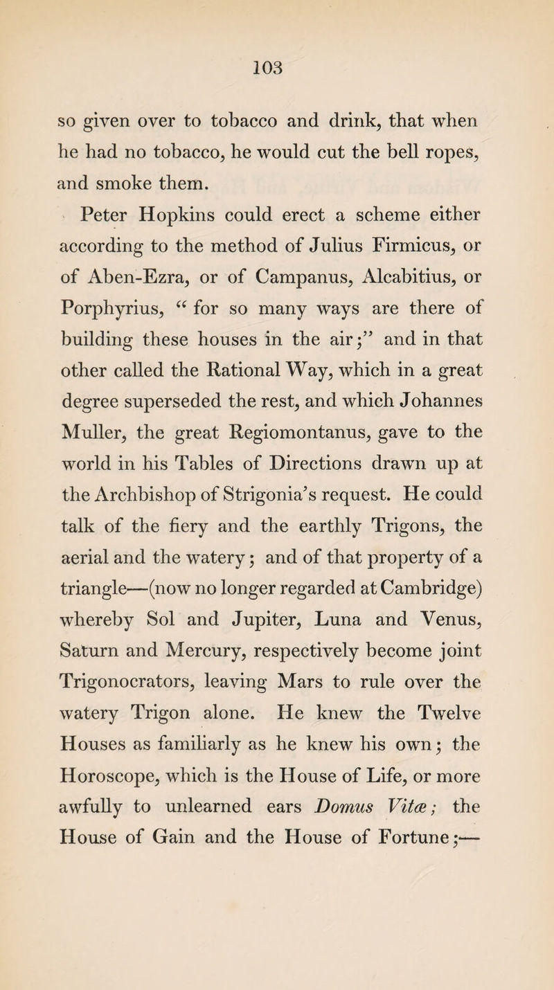 so given over to tobacco and drink, that when he had no tobacco, he would cut the bell ropes, and smoke them. Peter Hopkins could erect a scheme either according to the method of Julius Firmicus, or of Aben-Ezra, or of Campanus, Alcabitius, or Porphyrius, “ for so many ways are there of building these houses in the air;’' and in that other called the Rational Way, which in a great degree superseded the rest, and which Johannes Muller, the great Regiomontanus, gave to the world in his Tables of Directions drawn up at the Archbishop of Strigonia’s request. He could talk of the fiery and the earthly Trigons, the aerial and the watery; and of that property of a triangle—(now no longer regarded at Cambridge) whereby Sol and Jupiter, Luna and Venus, Saturn and Mercury, respectively become joint Trigonocrators, leaving Mars to rule over the watery Trigon alone. He knew the Twelve Houses as familiarly as he knew his own • the Horoscope, which is the House of Life, or more awfully to unlearned ears Domus Vita; the House of Gain and the House of Fortune;-—