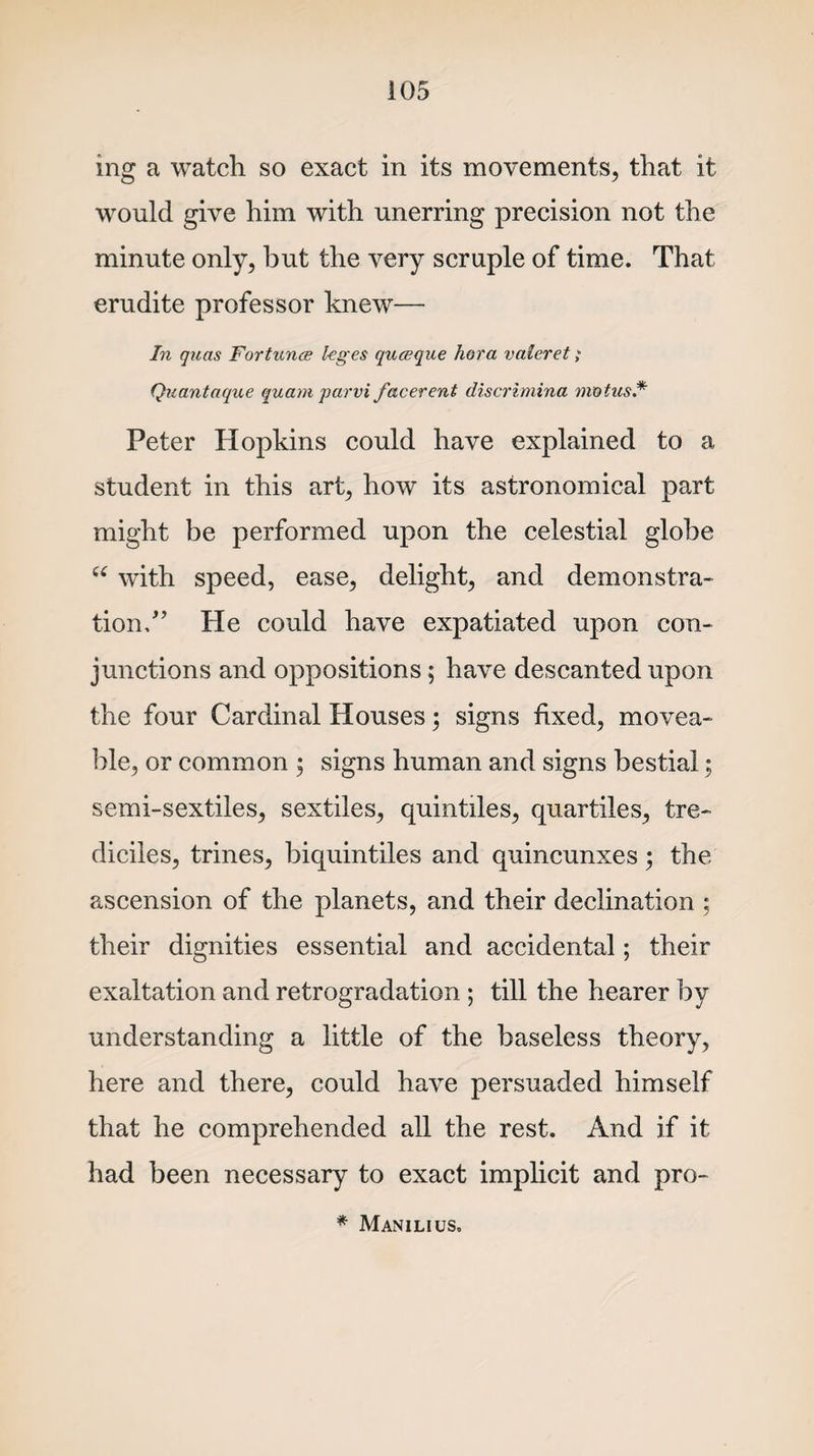 ing a watch so exact in its movements, that it would give him with unerring precision not the minute only, but the very scruple of time. That erudite professor knew— In quas Fortunes leges queeque hora valeret; Quantaque quam parvi facerent discrimina mot us* Peter Hopkins could have explained to a student in this art, how its astronomical part might be performed upon the celestial globe u with speed, ease, delight, and demonstra¬ tion/’ He could have expatiated upon con¬ junctions and oppositions; have descanted upon the four Cardinal Houses; signs fixed, movea¬ ble, or common $ signs human and signs bestial; semi-sextiles, sextiles, quintiles, quartiles, tre- diciles, trines, biquintiles and quincunxes; the ascension of the planets, and their declination ; their dignities essential and accidental; their exaltation and retrogradation ; till the hearer by understanding a little of the baseless theory, here and there, could have persuaded himself that he comprehended all the rest. And if it had been necessary to exact implicit and pro- * Manilius.