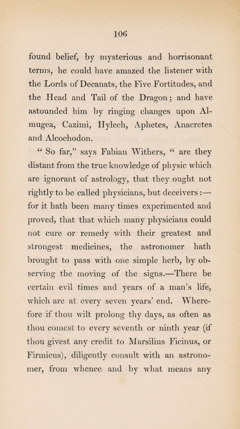 found belief, by mysterious and horrisonant terms, he could have amazed the listener with the Lords of Decanats, the Five Fortitudes, and the Head and Tail of the Dragon; and have astounded him by ringing changes upon Al- mugea, Cazimi, Hylech, Aphetes, Anacretes and Alcochodon. a So far,” says Fabian Withers, u are they distant from the true knowledge of physic which are ignorant of astrology, that they ought not rightly to be called physicians, but deceivers :— for it hath been many times experimented and proved, that that which many physicians could not cure or remedy with their greatest and strongest medicines, the astronomer hath brought to pass with one simple herb, by ob¬ serving the moving of the signs.—There be certain evil times and years of a man’s life, which are at every seven years’ end. Where¬ fore if thou wilt prolong thy days, as often as thou comest to every seventh or ninth year (if thou givest any credit to Marsilius Ficinus, or Firmicus), diligently consult with an astrono¬ mer, from whence and by what means any