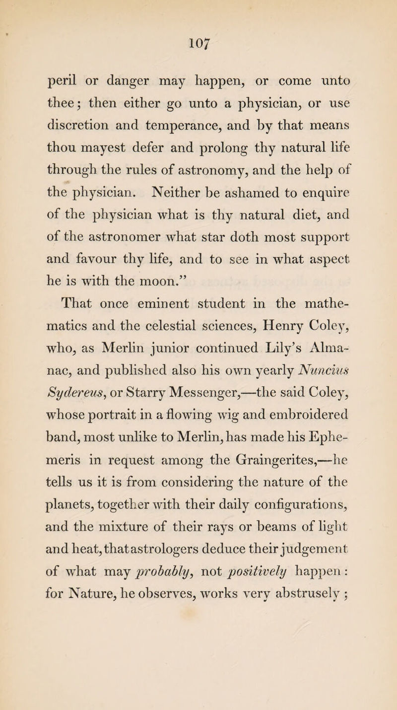 peril or danger may happen, or come unto thee; then either go unto a physician, or use discretion and temperance, and by that means thou mayest defer and prolong thy natural life through the rules of astronomy, and the help of the physician. Neither be ashamed to enquire of the physician what is thy natural diet, and of the astronomer what star doth most support and favour thy life, and to see in what aspect he is with the moon.” That once eminent student in the mathe¬ matics and the celestial sciences, Henry Coley, who, as Merlin junior continued Lily’s Alma¬ nac, and published also his own yearly Nuncius Syelevens, or Starry Messenger,—the said Coley, w~hose portrait in a flowing wig and embroidered band, most unlike to Merlin, has made his Ephe- meris in request among the Graingerites,—he tells us it is from considering the nature of the planets, together with their daily configurations, and the mixture of their rays or beams of light and heat, that astrologers deduce their judgement of what may probably, not positively happen : for Nature, he observes, works very abstrusely ;