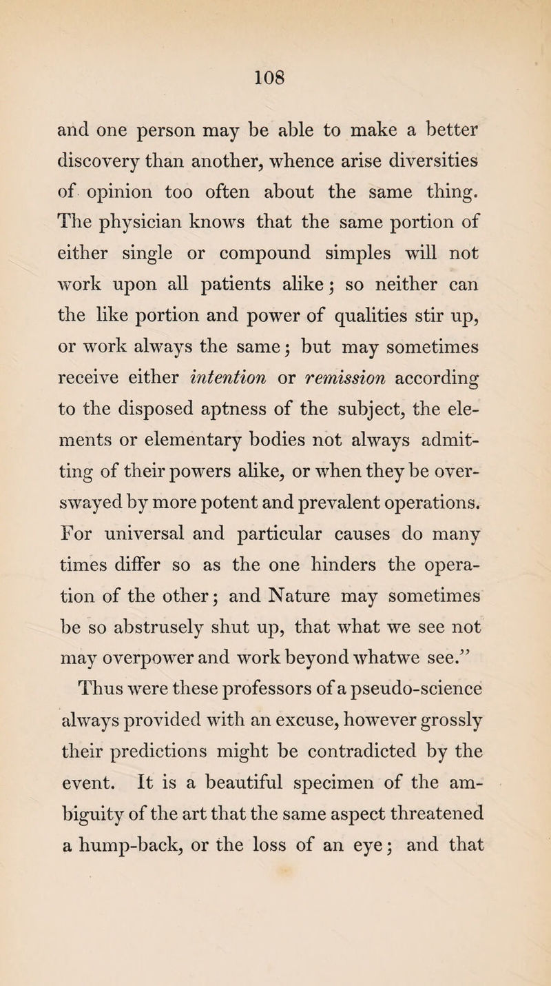 and one person may be able to make a better discovery than another, whence arise diversities of opinion too often about the same thing. The physician knows that the same portion of either single or compound simples will not work upon all patients alike; so neither can the like portion and power of qualities stir up, or work always the same; but may sometimes receive either intention or remission according to the disposed aptness of the subject, the ele¬ ments or elementary bodies not always admit¬ ting of their powers alike, or when they be over¬ swayed by more potent and prevalent operations. For universal and particular causes do many times differ so as the one hinders the opera¬ tion of the other; and Nature may sometimes be so abstrusely shut up, that what we see not may overpower and work beyond whatwe see/’ Thus were these professors of a pseudo-science always provided with an excuse, however grossly their predictions might be contradicted by the event. It is a beautiful specimen of the am¬ biguity of the art that the same aspect threatened a hump-back, or the loss of an eye; and that