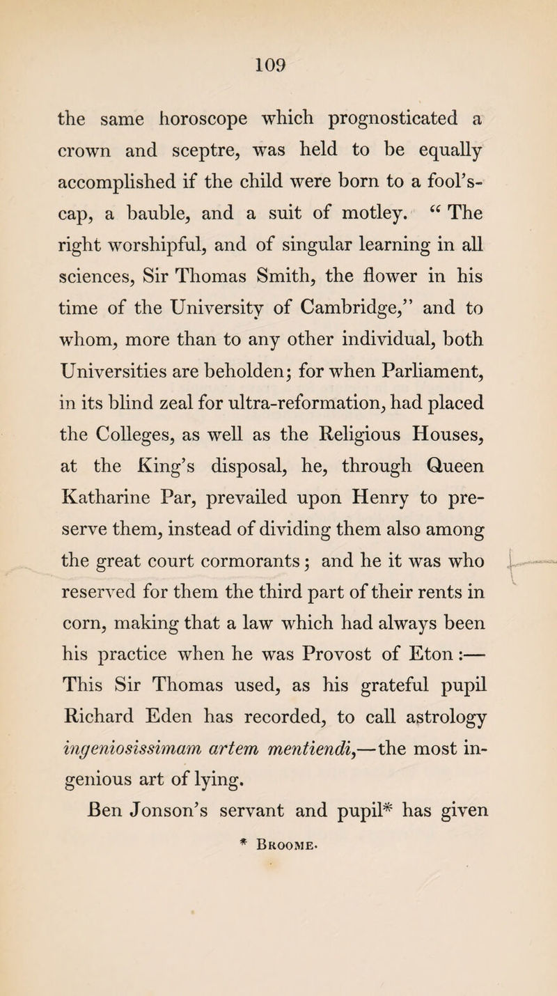 the same horoscope which prognosticated a crown and sceptre, was held to be equally accomplished if the child were born to a fool's- cap, a bauble, and a suit of motley. “ The right worshipful, and of singular learning in all sciences, Sir Thomas Smith, the flower in his time of the University of Cambridge, and to whom, more than to any other individual, both Universities are beholden; for when Parliament, in its blind zeal for ultra-reformation, had placed the Colleges, as well as the Religious Houses, at the King’s disposal, he, through Queen Katharine Par, prevailed upon Henry to pre¬ serve them, instead of dividing them also among the great court cormorants; and he it was who reserved for them the third part of their rents in corn, making that a law which had always been his practice when he was Provost of Eton:— This Sir Thomas used, as his grateful pupil Richard Eden has recorded, to call astrology ingeniosissimam artem mentiendi,—the most in¬ genious art of lying. Ben Jonson’s servant and pupil* has given * Broome-