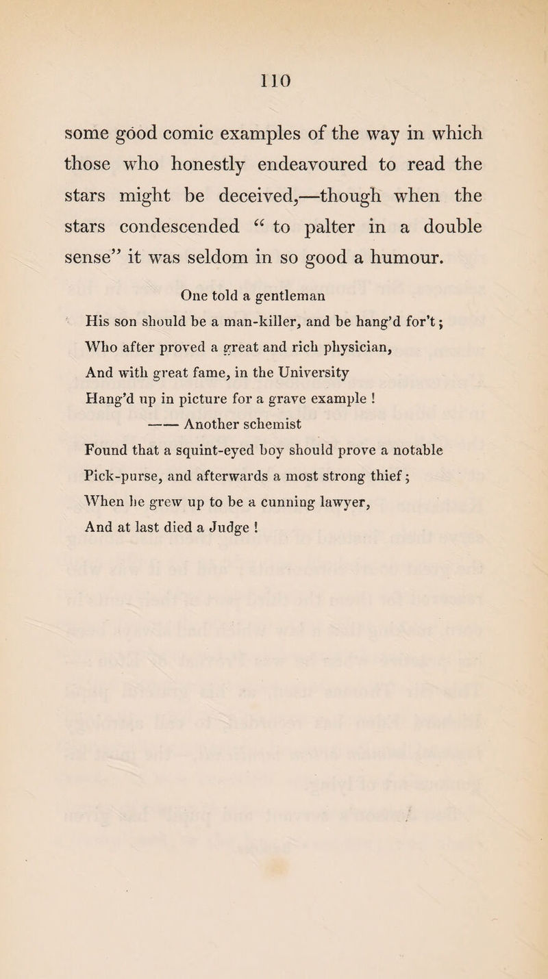 some good comic examples of the way in which those who honestly endeavoured to read the stars might be deceived^—though when the stars condescended “ to palter in a double sense” it was seldom in so good a humour. One told a gentleman His son should be a man-killer, and be hang’d for’t; Who after proved a great and rich physician, And with great fame, in the University Hang’d up in picture for a grave example ! -Another schemist Found that a squint-eyed boy should prove a notable Pick-purse, and afterwards a most strong thief; When he grew up to be a cunning lawyer, And at last died a Judge !