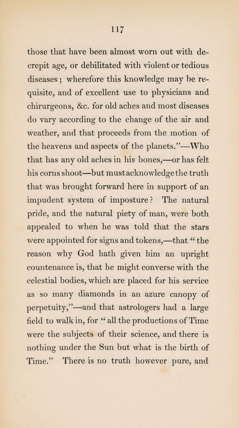 those that have been almost worn out with de¬ crepit age, or debilitated with violent or tedious diseases • wherefore this knowledge may be re¬ quisite, and of excellent use to physicians and chirurgeons, &amp;c. for old aches and most diseases do vary according to the change of the air and weather, and that proceeds from the motion of the heavens and aspects of the planets.”—Who that has any old aches in his bones,—or has felt his corns shoot—but must acknowledge the truth that was brought forward here in support of an impudent system of imposture ? The natural pride, and the natural piety of man, were both appealed to when he was told that the stars were appointed for signs and tokens,—that “ the reason why God hath given him an upright countenance is, that he might converse with the celestial bodies, which are placed for his service as so many diamonds in an azure canopy of perpetuity,”—and that astrologers had a large field to walk in, for u all the productions of Time were the subjects of their science, and there is nothing under the Sun but what is the birth of Time.” There is no truth however pure, and