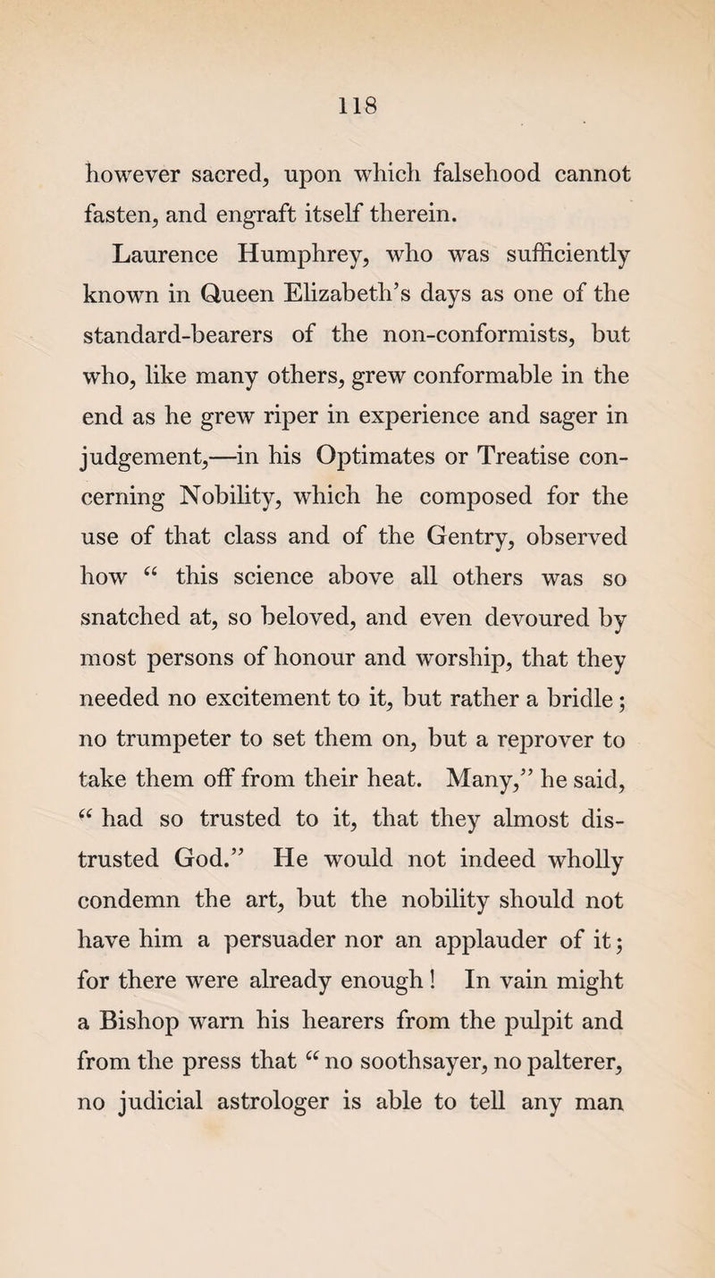 however sacred, upon which falsehood cannot fasten, and engraft itself therein. Laurence Humphrey, who was sufficiently known in Queen Elizabeth’s days as one of the standard-bearers of the non-conformists, but who, like many others, grew conformable in the end as he grew riper in experience and sager in judgement,—in his Optimates or Treatise con¬ cerning Nobility, which he composed for the use of that class and of the Gentry, observed how “ this science above all others was so snatched at, so beloved, and even devoured by most persons of honour and worship, that they needed no excitement to it, but rather a bridle ; no trumpeter to set them on, but a reprover to take them off from their heat. Many,” he said, “ had so trusted to it, that they almost dis¬ trusted God.” He would not indeed wholly condemn the art, but the nobility should not have him a persuader nor an applauder of it; for there were already enough ! In vain might a Bishop warn his hearers from the pulpit and from the press that “ no soothsayer, no palterer, no judicial astrologer is able to tell any man
