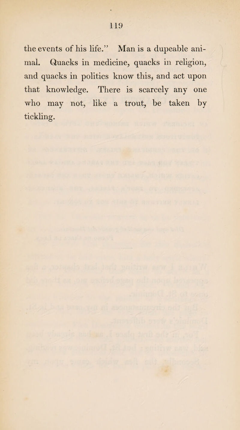 the events of his life.” Man is a dupeable ani¬ mal. Quacks in medicine, quacks in religion, and quacks in politics know this, and act upon that knowledge. There is scarcely any one who may not, like a trout, be taken by tickling.