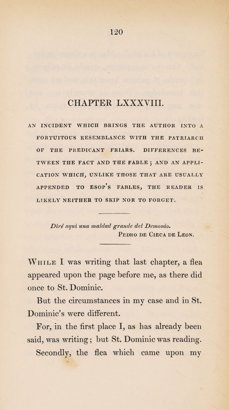 CHAPTER LXXXVIII. AN INCIDENT WHICH BRINGS THE AUTHOR INTO A FORTUITOUS RESEMBLANCE WITH THE PATRIARCH OF THE PREDICANT FRIARS. DIFFERENCES BE¬ TWEEN THE FACT AND THE FABLE ; AND AN APPLI¬ CATION WHICH, UNLIKE THOSE THAT ARE USUALLY APPENDED TO ESOp’s FABLES, THE READER IS LIKELY NEITHER TO SKIP NOR TO FORGET. Dirt aqui una maldad grande del Demonic. Pedro de Cieca de Leon. While I was writing that last chapter, a flea appeared upon the page before me, as there did once to St. Dominic. But the circumstances in my case and in St. Dominic’s were different. For, in the first place I, as has already been said, was writing; but St. Dominic was reading. Secondly, the flea which came upon my