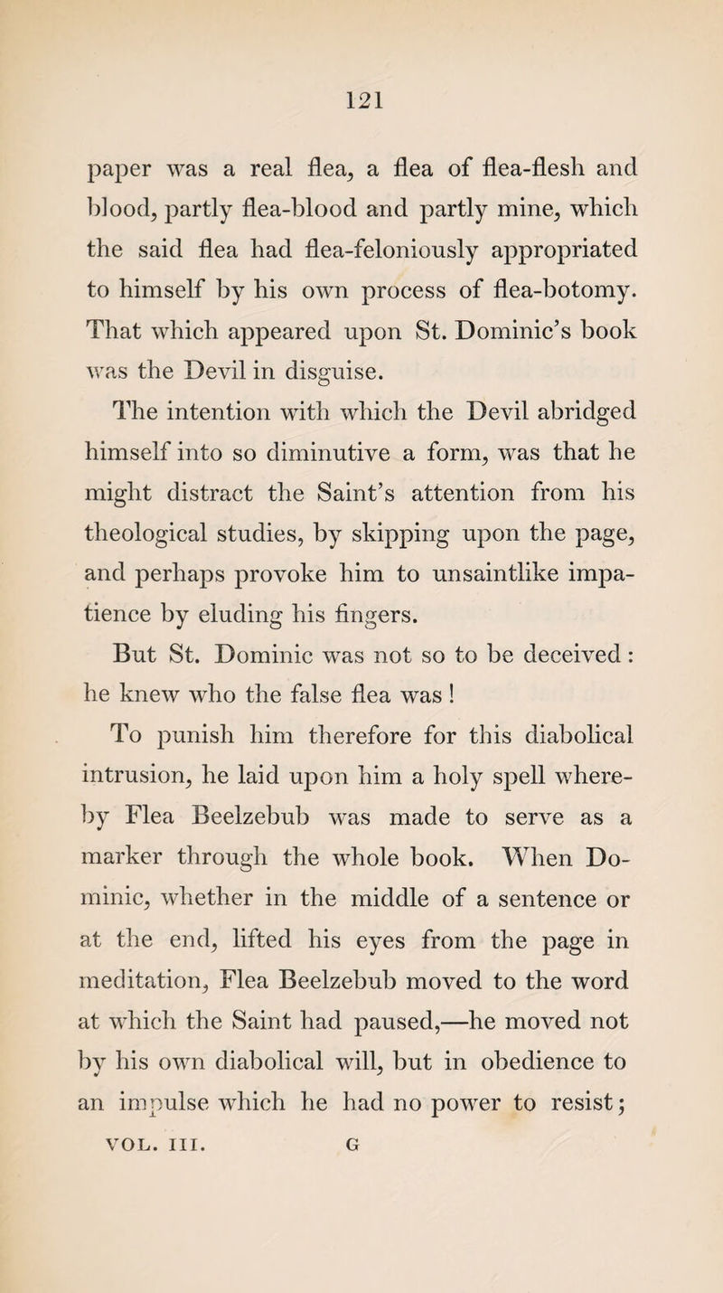 paper was a real flea, a flea of flea-flesh and blood, partly flea-blood and partly mine, which the said flea had flea-feloniously appropriated to himself by his own process of flea-botomy. That which appeared upon St. Dominic’s book was the Devil in disguise. The intention with which the Devil abridged himself into so diminutive a form, was that he might distract the Saint’s attention from his theological studies, by skipping upon the page, and perhaps provoke him to unsaintlike impa¬ tience by eluding his fingers. But St. Dominic was not so to be deceived: he knew who the false flea was! To punish him therefore for this diabolical intrusion, he laid upon him a holy spell where¬ by Flea Beelzebub was made to serve as a marker through the whole book. When Do¬ minic, whether in the middle of a sentence or at the end, lifted his eyes from the page in meditation, Flea Beelzebub moved to the word at which the Saint had paused,—he moved not by his own diabolical will, but in obedience to an impulse which he had no power to resist; VOL. III. G