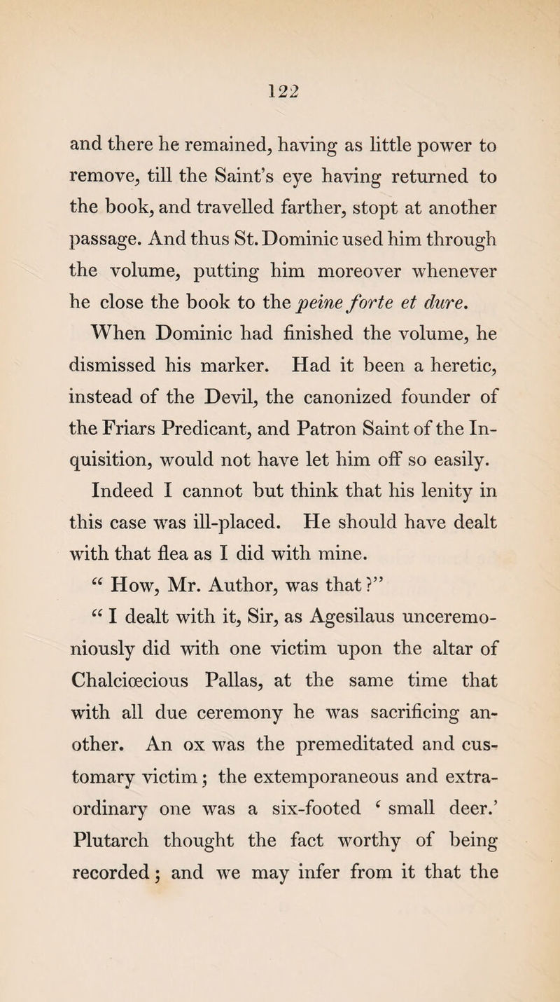 and there he remained, having as little power to remove, till the Saint’s eye having returned to the book, and travelled farther, stopt at another passage. And thus St. Dominic used him through the volume, putting him moreover whenever he close the book to the peine forte et dure. When Dominic had finished the volume, he dismissed his marker. Had it been a heretic, instead of the Devil, the canonized founder of the Friars Predicant, and Patron Saint of the In¬ quisition, would not have let him off so easily. Indeed I cannot but think that his lenity in this case was ill-placed. He should have dealt with that flea as I did with mine. u How, Mr. Author, was that ?” “ I dealt with it. Sir, as Agesilaus unceremo¬ niously did with one victim upon the altar of Chalcioecious Pallas, at the same time that with all due ceremony he was sacrificing an¬ other. An ox was the premeditated and cus¬ tomary victim; the extemporaneous and extra¬ ordinary one was a six-footed 6 small deer.’ Plutarch thought the fact worthy of being recorded; and we may infer from it that the