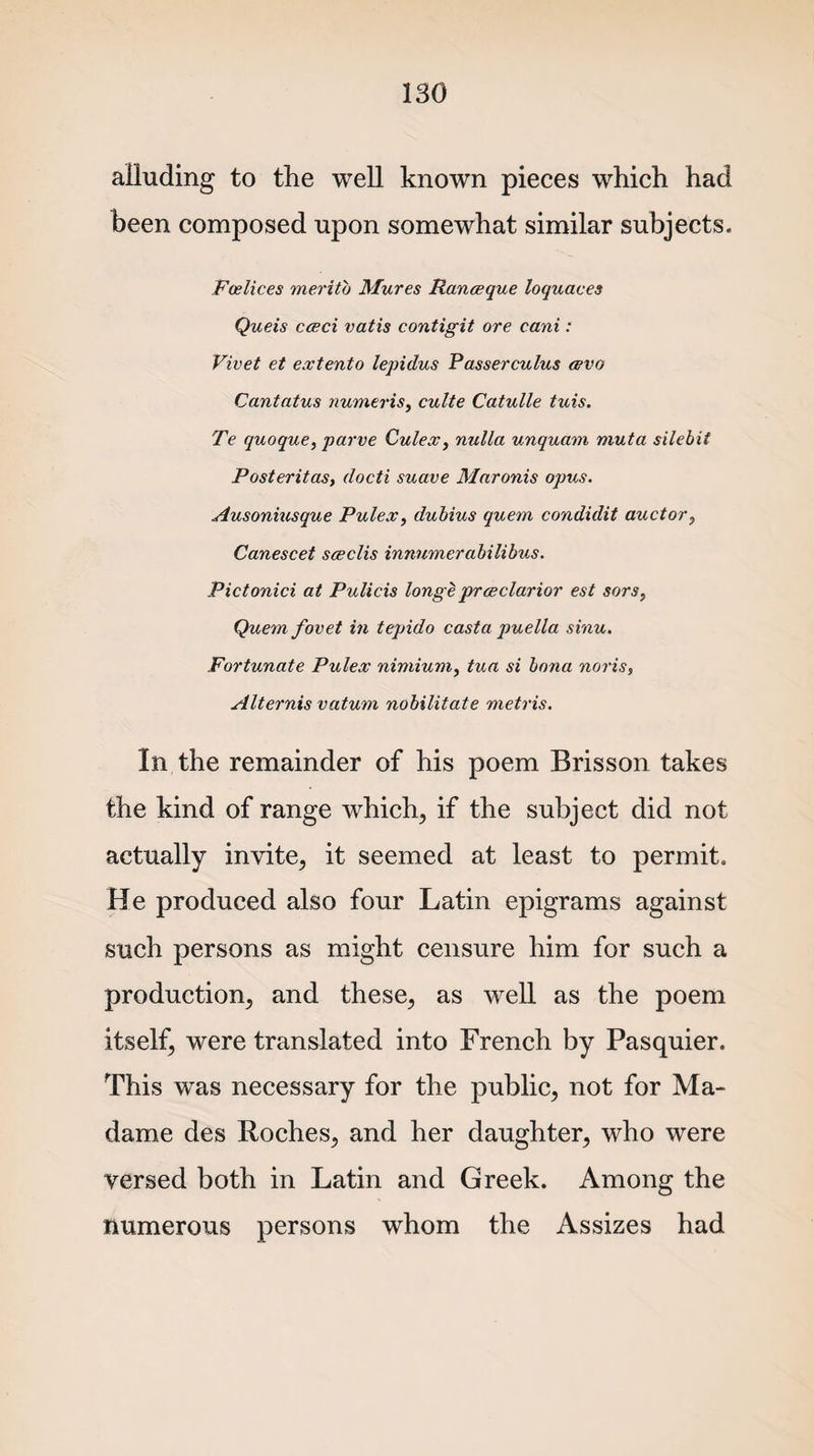 alluding to the well known pieces which had been composed upon somewhat similar subjects. Fcelices meritb Mures Ranceque loquaces Queis cceci vatis contigit ore cani: Vivet et extento lepidus Passerculus cevo Cantatus numeris, culte Catulle tuis. Te quoque, parve Culex, nulla unquam muta silebit Posteritas, docti suave Maronis opus. Ausoniusque Pulex, dubius quern condidit auctor, Canescet sceclis innnmerabilibus. Pictonici at Pulicis long e pr ceclar ior est sors, Quem fovet in tepido casta puella sinu. Fortunate Pulex nimium, tua si bona noris, Alternis vaturn nobilitate metris. In the remainder of his poem Brisson takes the kind of range which, if the subject did not actually invite, it seemed at least to permit. He produced also four Latin epigrams against such persons as might censure him for such a production, and these, as well as the poem itself, were translated into French by Pasquier. This was necessary for the public, not for Ma¬ dame des Roches, and her daughter, who were versed both in Latin and Greek. Among the numerous persons whom the Assizes had