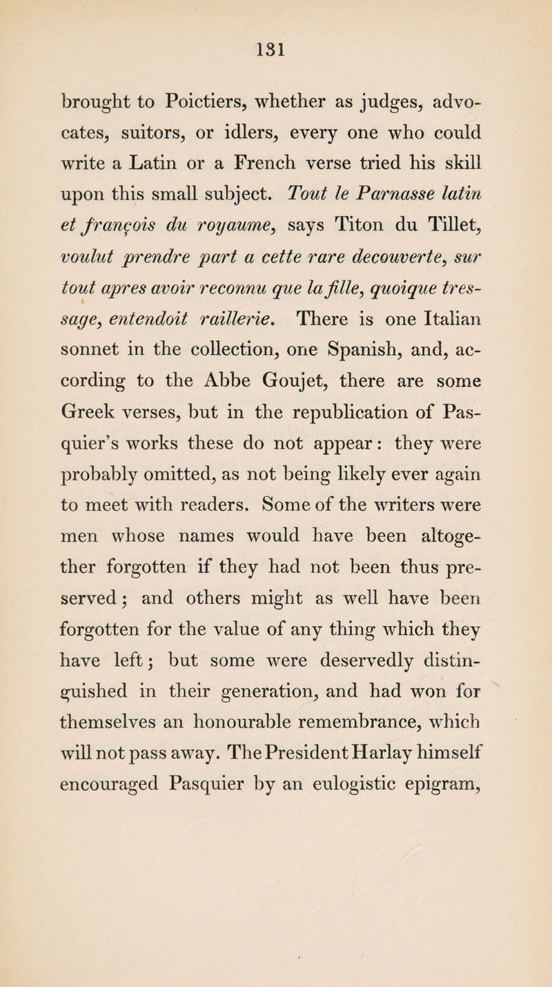 brought to Poictiers, whether as judges, advo¬ cates, suitors, or idlers, every one who could write a Latin or a French verse tried his skill upon this small subject. Tout le Parnasse lathi et frangois du royaume, says Titon du Tillet, voulut 'prendre part a cette rare decouverte, sur tout apres avoir reconnu que lafille, quoique tres- sage, entendoit raillerie. There is one Italian sonnet in the collection, one Spanish, and, ac¬ cording to the Abbe Goujet, there are some Greek verses, but in the republication of Pas- quier’s works these do not appear: they were probably omitted, as not being likely ever again to meet with readers. Some of the writers were men whose names would have been altoge¬ ther forgotten if they had not been thus pre¬ served ; and others might as well have been forgotten for the value of any thing which they have left; but some were deservedly distin¬ guished in their generation, and had won for themselves an honourable remembrance, which will not pass away. The President Harlay himself encouraged Pasquier by an eulogistic epigram,