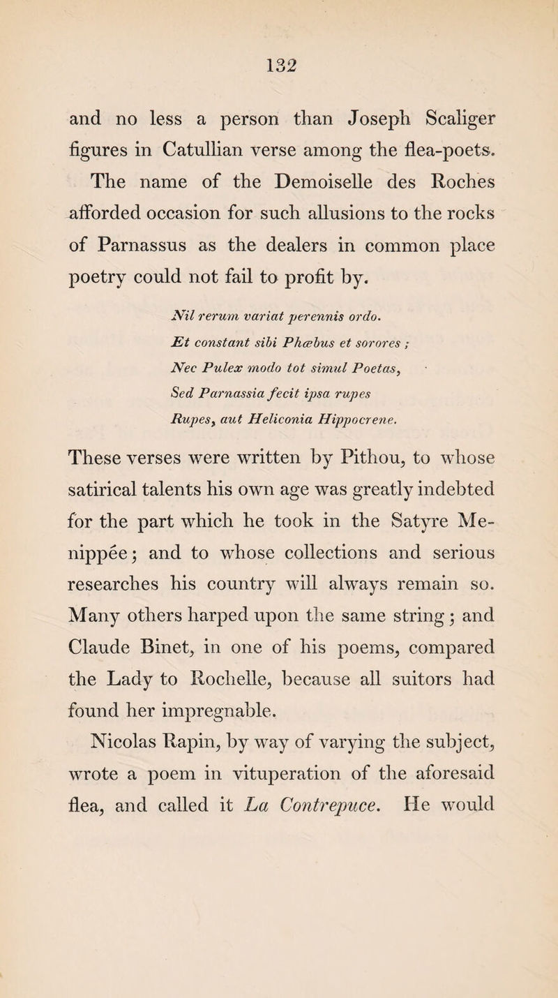 and no less a person than Joseph Scaliger figures in Catullian verse among the flea-poets. The name of the Demoiselle des Roches afforded occasion for such allusions to the rocks of Parnassus as the dealers in common place poetry could not fail to profit by. Nil rerum variat perennis ordo. Et constant sibi Phcebus et sorores ; Nec Pulex modo tot simul Poet as, Sed Parnassia fecit ipsa rupes Rupes, aut Heliconia Hippocrene. These verses were written by Pithou, to whose satirical talents his own age was greatly indebted for the part which he took in the Satyre Me- nippee; and to whose collections and serious researches his country will always remain so. Many others harped upon the same string; and Claude Binet, in one of his poems, compared the Lady to Rochelle, because all suitors had found her impregnable. Nicolas Rapin, by way of varying the subject, wrote a poem in vituperation of the aforesaid flea, and called it La Contrepuce. He would
