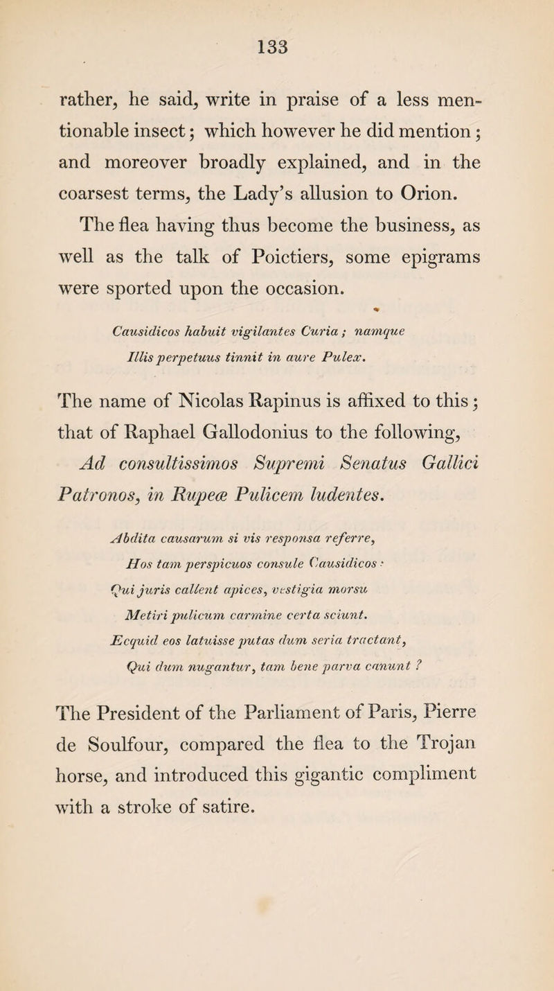 rather, he said, write in praise of a less men- tionable insect; which however he did mention; and moreover broadly explained, and in the coarsest terms, the Lady’s allusion to Orion. The flea having thus become the business, as well as the talk of Poictiers, some epigrams were sported upon the occasion. % Causidicos habuit vigilantes Curia ; namque II lis perpetuus tinnit in aure Pulex. The name of Nicolas Rapinus is affixed to this; that of Raphael Gallodonius to the following, Ad consultissimos Supremi Senatus Gallici Patronos, in Rupees Pulicem ludentes. Abdita causarum si vis responsa referre, Has tam perspicuos consule Causidicos ■ (jui juris callerit apices, vestigia morsu Metiri pulicum, carmine cert a sciunt. Ecquul eos latuisse putas dum seria tractant, Qui dum nugajitur, tam bene parva canunt ? The President of the Parliament of Paris, Pierre de Soulfour, compared the flea to the Trojan horse, and introduced this gigantic compliment with a stroke of satire.