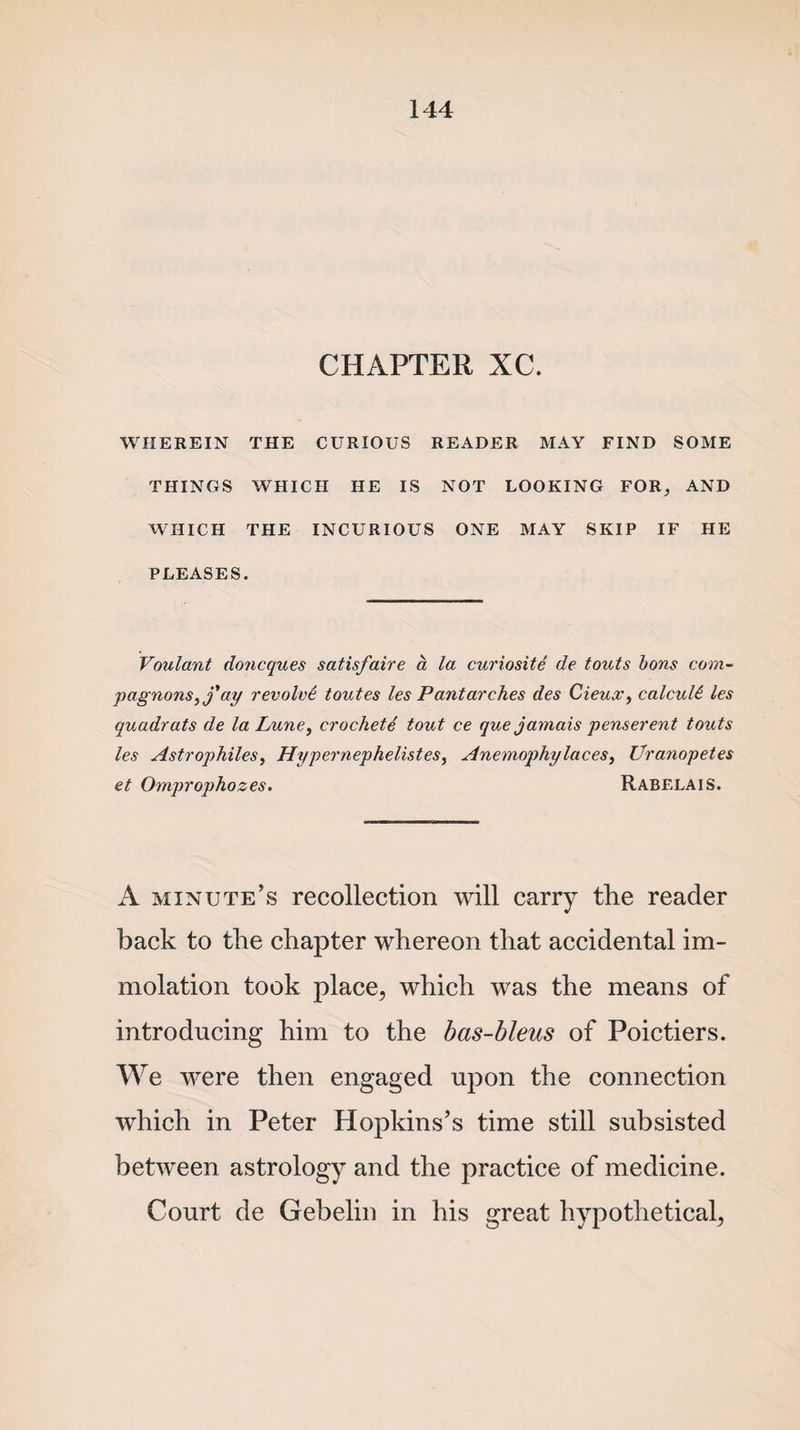 CHAPTER XC. WHEREIN THE CURIOUS READER MAY FIND SOME THINGS WHICH HE IS NOT LOOKING FOR, AND WHICH THE INCURIOUS ONE MAY SKIP IF HE PLEASES. Voulant doiicques satisfaire a la curiosite de touts bons com- pagnons,j'ay revolve toutes les Pantarches des Cieux, calcuU les quadrats de la Lune, crochete tout ce que jamais penserent touts les Astrophiles, Hypernephelistes, Anemophy laces, Uranopetes et Omprophozes. Rabelais. A minute’s recollection will carry the reader back to the chapter whereon that accidental im¬ molation took place, which was the means of introducing him to the bas-bleus of Poictiers. We were then engaged upon the connection which in Peter Hopkins’s time still subsisted between astrology and the practice of medicine. Court de Gebelin in his great hypothetical,
