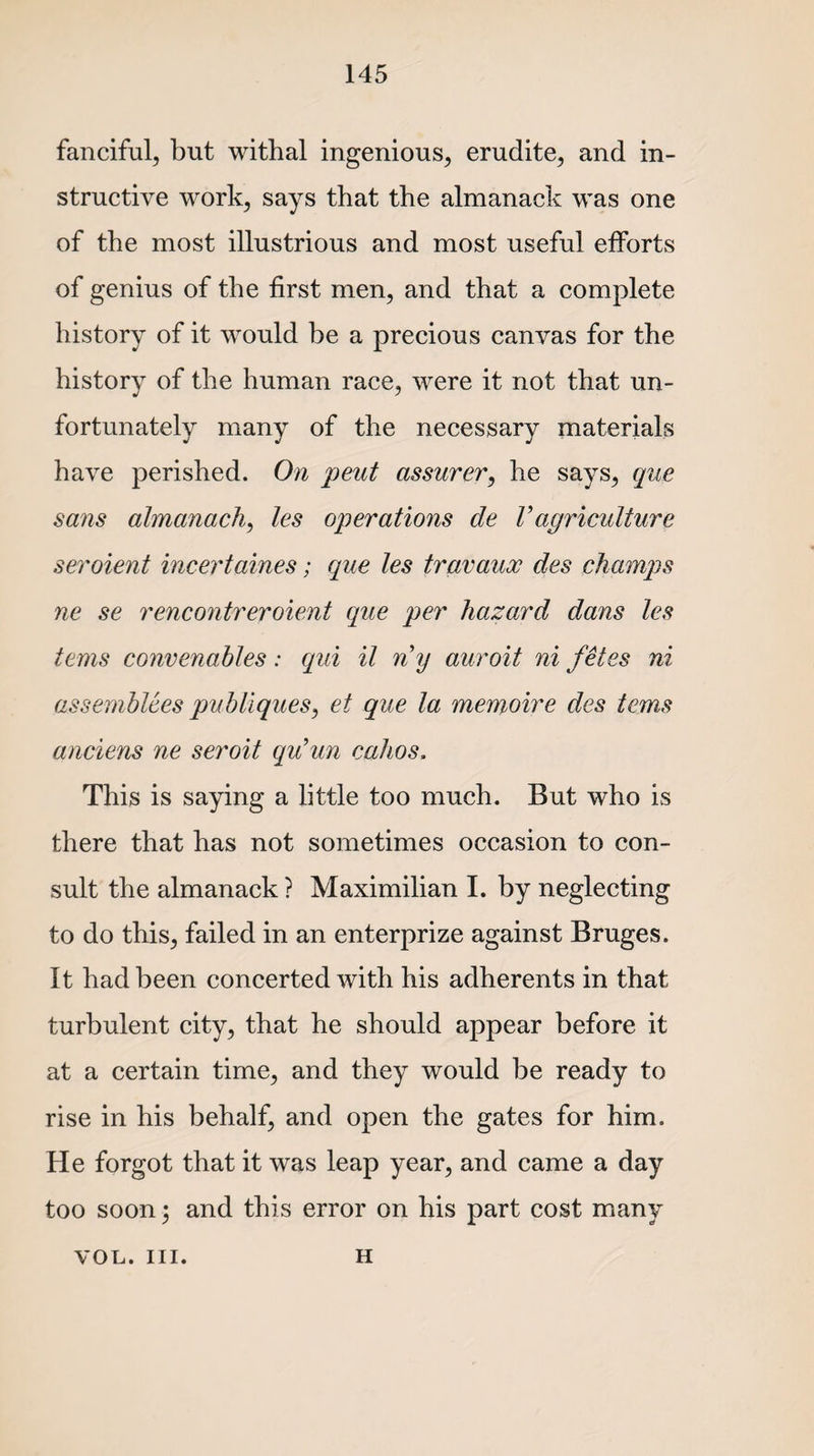 fanciful, but withal ingenious, erudite, and in¬ structive work, says that the almanack was one of the most illustrious and most useful efforts of genius of the first men, and that a complete history of it would be a precious canvas for the history of the human race, were it not that un¬ fortunately many of the necessary materials have perished. On pent assurer, he says, que sans almanack, les operations de Vagriculture seroient incertaines; que les travaux des champs ne se rencontreroient que per hazard dans les terns convenables: qui il ny auroit ni fetes ni assemblies publiques, et que la memoire des terns anciens ne seroit qu’un cahos. This is saying a little too much. But who is there that has not sometimes occasion to con¬ sult the almanack ? Maximilian I. by neglecting to do this, failed in an enterprize against Bruges. It had been concerted with his adherents in that turbulent city, that he should appear before it at a certain time, and they would be ready to rise in his behalf, and open the gates for him. He forgot that it was leap year, and came a day too soon; and this error on his part cost many VOL. III. h
