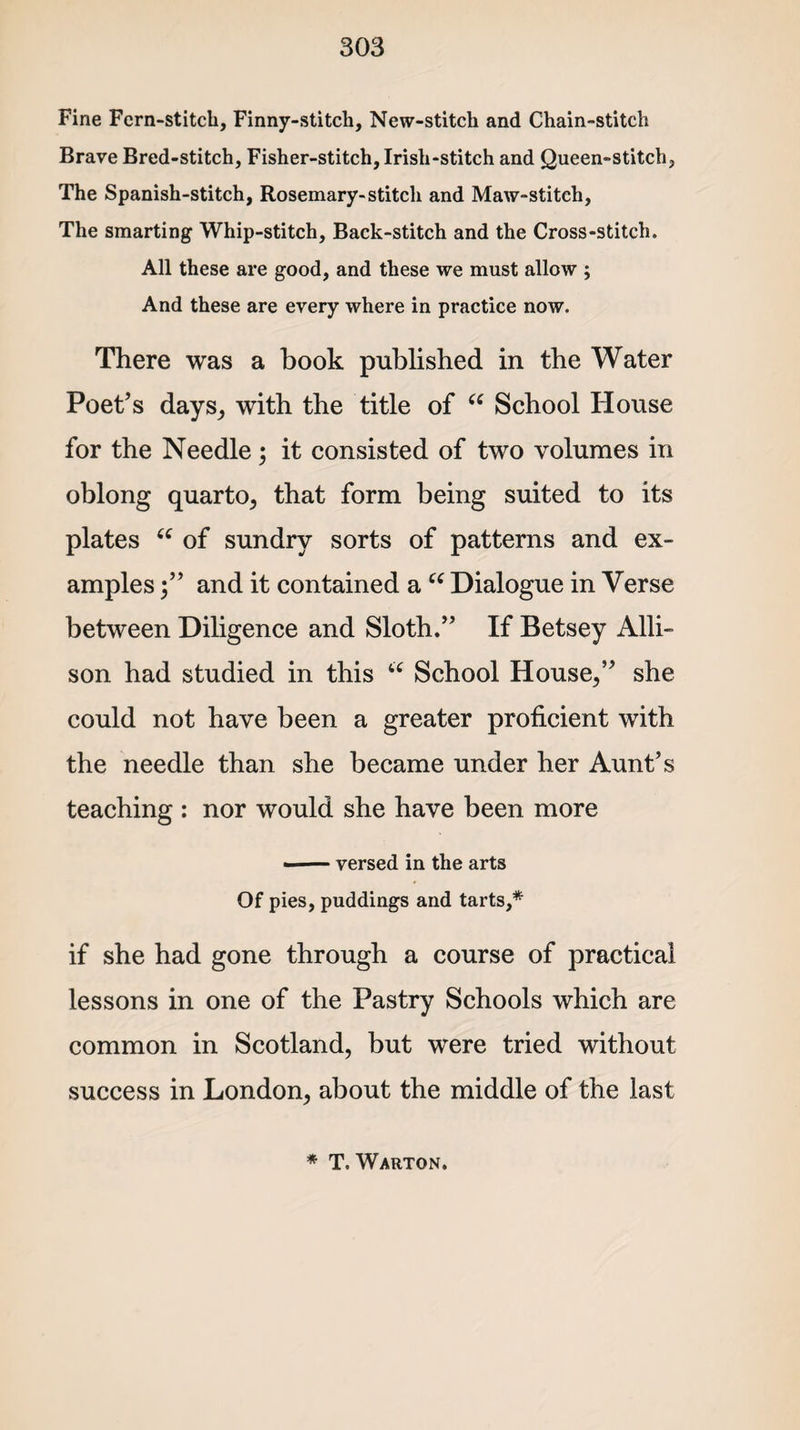 Fine Fern-stitch, Finny-stitch, New-stitch and Chain-stitch Brave Bred-stitch, Fisher-stitch, Irish-stitch and Queen-stitch, The Spanish-stitch, Rosemary-stitch and Maw-stitch, The smarting Whip-stitch, Back-stitch and the Cross-stitch. All these are good, and these we must allow ; And these are every where in practice now. There was a book published in the Water Poet’s days, with the title of “ School House for the Needle; it consisted of two volumes in oblong quarto, that form being suited to its plates tc of sundry sorts of patterns and ex¬ amples and it contained a u Dialogue in Verse between Diligence and Sloth.” If Betsey Alli¬ son had studied in this 66 School House,” she could not have been a greater proficient with the needle than she became under her Aunt’s teaching : nor would she have been more •-versed in the arts Of pies, puddings and tarts,* if she had gone through a course of practical lessons in one of the Pastry Schools which are common in Scotland, but were tried without success in London, about the middle of the last * T. Warton.