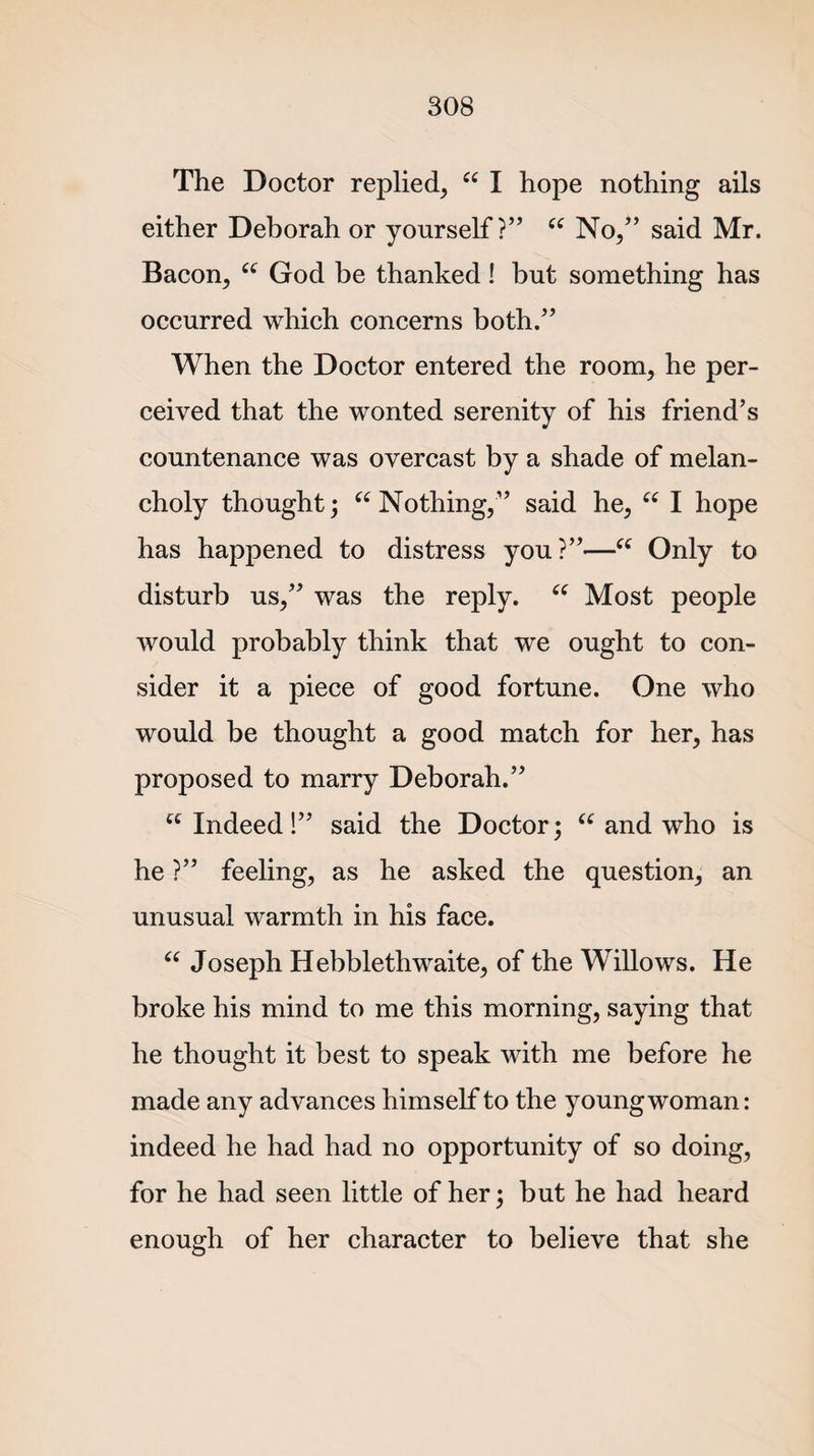 The Doctor replied, “ I hope nothing ails either Deborah or yourself?” “ No,” said Mr. Bacon, “ God be thanked! but something has occurred which concerns both.” When the Doctor entered the room, he per¬ ceived that the wonted serenity of his friend’s countenance was overcast by a shade of melan¬ choly thought; “ Nothing,” said he, “ I hope has happened to distress you?”—■“ Only to disturb us,” was the reply. “ Most people would probably think that we ought to con¬ sider it a piece of good fortune. One who would be thought a good match for her, has proposed to marry Deborah.” u Indeed!” said the Doctor; “ and who is he ?” feeling, as he asked the question, an unusual warmth in his face. “ Joseph Hebblethwaite, of the Willows. He broke his mind to me this morning, saying that he thought it best to speak with me before he made any advances himself to the young woman: indeed he had had no opportunity of so doing, for he had seen little of her; but he had heard enough of her character to believe that she