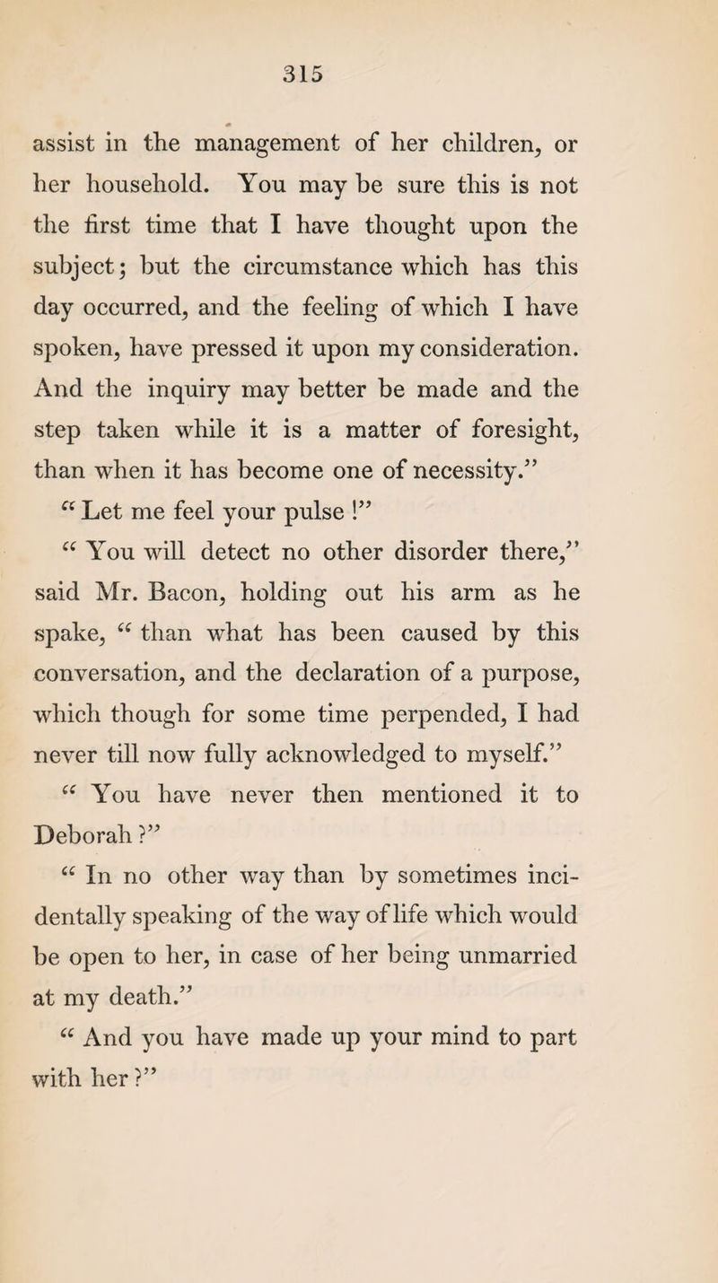 assist in the management of her children, or her household. You may be sure this is not the first time that I have thought upon the subject; but the circumstance which has this day occurred, and the feeling of which I have spoken, have pressed it upon my consideration. And the inquiry may better be made and the step taken while it is a matter of foresight, than when it has become one of necessity/’ u Let me feel your pulse !” cc You will detect no other disorder there,” said Mr. Bacon, holding out his arm as he spake, u than what has been caused by this conversation, and the declaration of a purpose, which though for some time perpended, I had never till now fully acknowledged to myself.” “ You have never then mentioned it to Deborah ?” “ In no other way than by sometimes inci¬ dentally speaking of the way of life which would be open to her, in case of her being unmarried at my death.” “ And you have made up your mind to part with her ?”