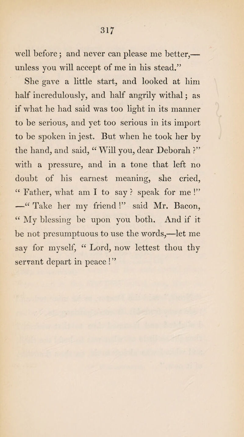 well before; and never can please me better,— unless you will accept of me in his stead/5 She gave a little start, and looked at him half incredulously, and half angrily withal; as if what he had said was too light in its manner to be serious, and yet too serious in its import to be spoken in jest. But when he took her by the hand, and said, “ Will you, dear Deborah ?” with a pressure, and in a tone that left no doubt of his earnest meaning, she cried, “ Father, what am I to say ? speak for me !’5 —(e Take her my friend !55 said Mr. Bacon, “ My blessing be upon you both. And if it be not presumptuous to use the words,—let me say for myself, “ Lord, now lettest thou thy servant depart in peace !55