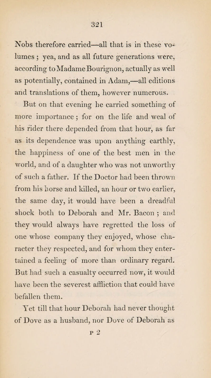 Nobs therefore carried—all that is in these vo~ lumes $ yea, and as all future generations were, according to Madame Bourignon, actually as well as potentially, contained in Adam,—all editions and translations of them, however numerous. But on that evening he carried something of more importance; for on the life and weal of his rider there depended from that hour, as far as its dependence was upon anything earthly, the happiness of one of the best men in the world, and of a daughter who was not unworthy of such a father. If the Doctor had been thrown from his horse and killed, an hour or two earlier, the same day, it would have been a dreadful shock both to Deborah and Mr. Bacon ; and they would always have regretted the loss of one whose company they enjoyed, whose cha¬ racter they respected, and for whom they enter¬ tained a feeling of more than ordinary regard. But had such a casualty occurred now, it would have been the severest affliction that could have befallen them. Yet till that hour Deborah had never thought of Dove as a husband, nor Dove of Deborah as p 2