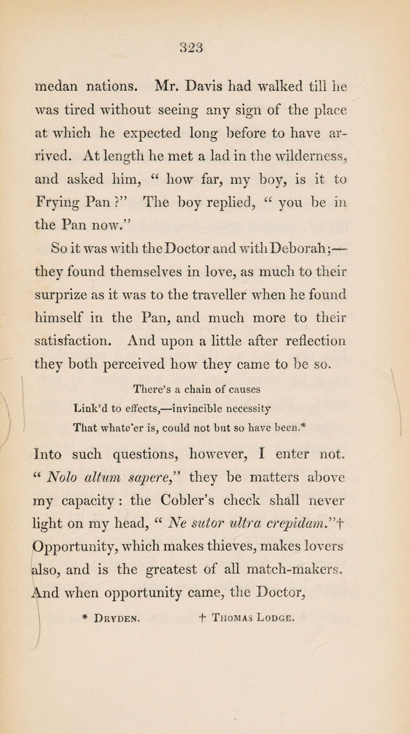 medan nations. Mr. Davis had walked till lie was tired without seeing any sign of the place at which he expected long before to have ar¬ rived. At length he met a lad in the wilderness, and asked him, “ how far, my boy, is it to Frying Pan ?” The boy replied, u you be in the Pan now.’5 So it was with the Doctor and with Deborah;—- they found themselves in love, as much to their surprize as it was to the traveller when he found himself in the Pan, and much more to their satisfaction. And upon a little after reflection they both perceived how they came to be so. There’s a chain of causes Link’d to effects,—invincible necessity That whate’er is, could not but so have been.* Into such questions, however, I enter not. u Nolo altum sapere” they be matters above my capacity : the Cobler’s check shall never light on my head, “ Ne sutor ultima crepidam”\ Opportunity, which makes thieves, makes lovers also, and is the greatest of all match-makers. And when opportunity came, the Doctor, * Dryden. t Thomas Lodge.