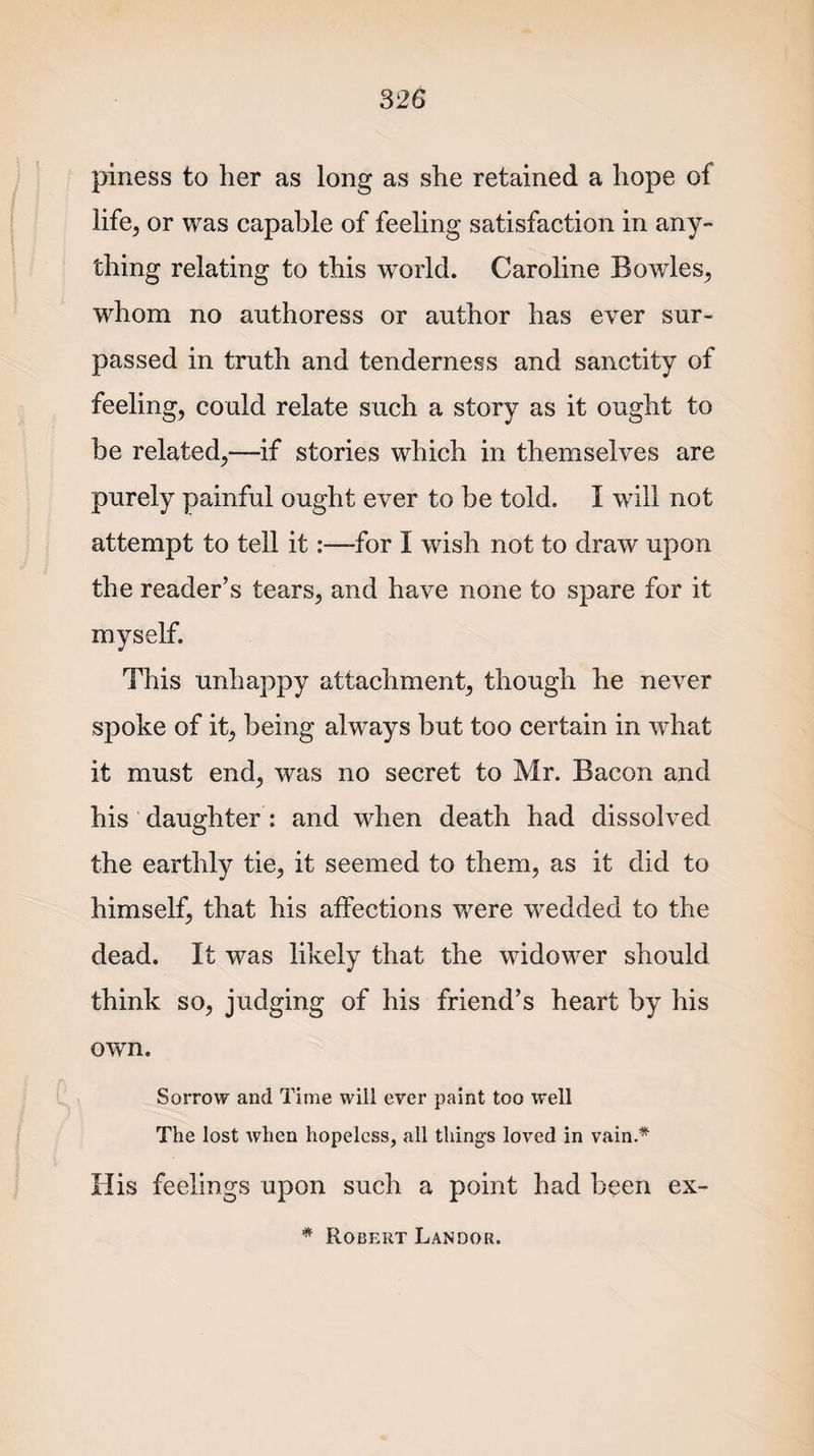 piness to her as long as she retained a hope of life, or was capable of feeling satisfaction in any¬ thing relating to this world. Caroline Bowles, whom no authoress or author has ever sur¬ passed in truth and tenderness and sanctity of feeling, could relate such a story as it ought to be related,—if stories which in themselves are purely painful ought ever to be told. I will not attempt to tell it:—for I wish not to draw upon the reader’s tears, and have none to spare for it myself. This unhappy attachment, though he never spoke of it, being always but too certain in what it must end, was no secret to Mr. Bacon and his daughter : and when death had dissolved the earthly tie, it seemed to them, as it did to himself, that his affections were wedded to the dead. It was likely that the widower should think so, judging of his friend’s heart by his own. Sorrow and Time will ever paint too well The lost when hopeless, all things loved in vain.* His feelings upon such a point had been ex- * Robert Landor.