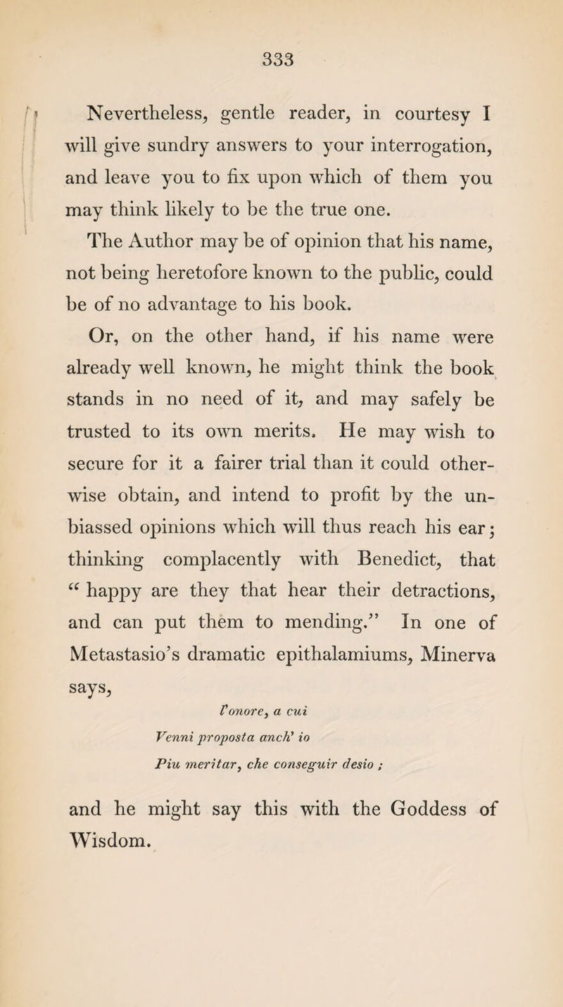 Nevertheless, gentle reader, in courtesy I will give sundry answers to your interrogation, and leave you to fix upon which of them you may think likely to be the true one. The Author may be of opinion that his name, not being heretofore known to the public, could be of no advantage to his book. Or, on the other hand, if his name were already well known, he might think the book stands in no need of it, and may safely be trusted to its own merits. He may wish to secure for it a fairer trial than it could other¬ wise obtain, and intend to profit by the un¬ biassed opinions which will thus reach his ear; thinking complacently with Benedict, that “ happy are they that hear their detractions, and can put them to mending.” In one of Metastasio’s dramatic epithalamiums, Minerva says, Vonore, a cui Venni proposta anch’ io Piu meritar, che conseguir desio ; and he might say this with the Goddess of Wisdom.