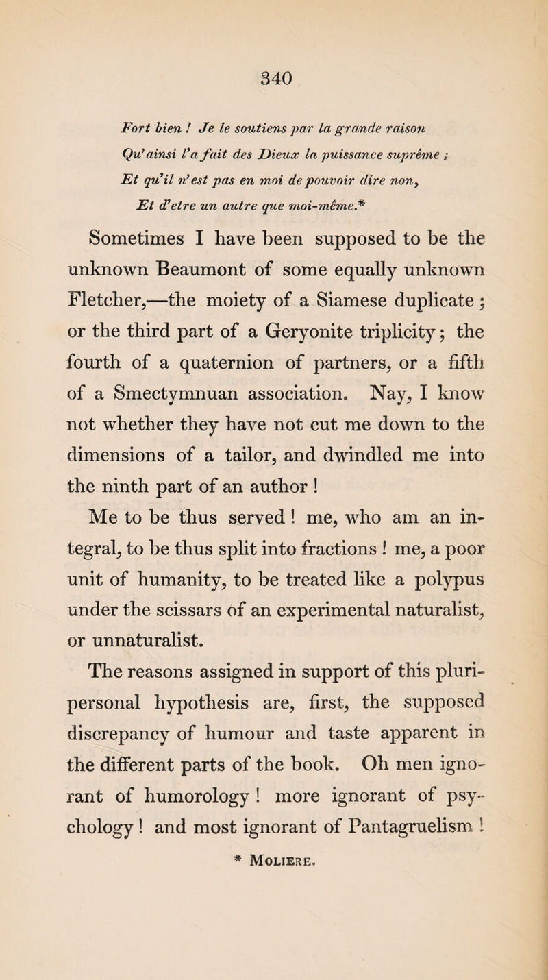 Fort bien ! Je le soutiens par la grande raison Qu’ainsi l* a fait des Dieux la puissance supreme ; Ft quil n’est pas en moi de pouvoir dire non, Et d'etre un autre que moi-meme* Sometimes I have been supposed to be the unknown Beaumont of some equally unknown Fletcher,—the moiety of a Siamese duplicate ; or the third part of a Geryonite triplicity; the fourth of a quaternion of partners, or a fifth of a Smectymnuan association. Nay, I know not whether they have not cut me down to the dimensions of a tailor, and dwindled me into the ninth part of an author ! Me to be thus served ! me, who am an in¬ tegral, to be thus split into fractions ! me, a poor unit of humanity, to be treated like a polypus under the scissars of an experimental naturalist, or unnaturalist. The reasons assigned in support of this pluri- personal hypothesis are, first, the supposed discrepancy of humour and taste apparent in the different parts of the book. Oh men igno¬ rant of humorology ! more ignorant of psy¬ chology ! and most ignorant of Pantagruelism ! * Moliere.