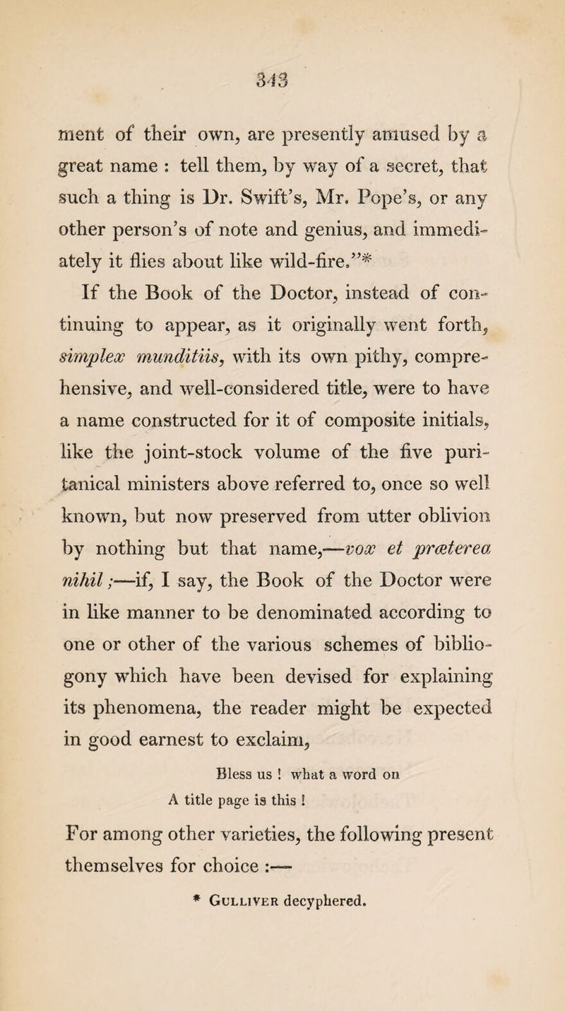 ment of their own, are presently amused by a great name : tell them, by way of a secret, that such a thing is Dr. Swift’s, Mr. Pope’s, or any other person’s of note and genius, and immedi¬ ately it flies about like wild-fire.”* If the Book of the Doctor, instead of con¬ tinuing to appear, as it originally went forth, simplex munditiis, with its own pithy, compre¬ hensive, and well-considered title, were to have a name constructed for it of composite initials, like the joint-stock volume of the five puri¬ tanical ministers above referred to, once so well known, but now preserved from utter oblivion by nothing but that name,-—vox et prceterea nihil /—if, I say, the Book of the Doctor were in like manner to be denominated according to one or other of the various schemes of biblio- gony which have been devised for explaining its phenomena, the reader might be expected in good earnest to exclaim, Bless us ! what a word on A title page ia this ! For among other varieties, the following present themselves for choice * Gulliver decyphered.