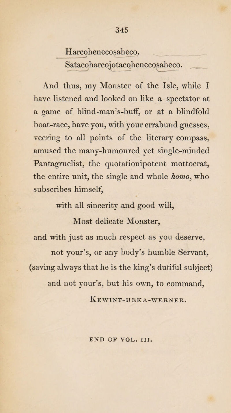 H arcohenecosaheco. And thus, my Monster of the Isle, while I have listened and looked on like a spectator at a game of blind-man's-buff, or at a blindfold boat-race, have you, with your errabund guesses, veering to all points of the literary compass, amused the many-humoured yet single-minded Pantagruelist, the quotationipotent mottocrat, the entire unit, the single and whole homo, who subscribes himself, with all sincerity and good will, Most delicate Monster, and with just as much respect as you deserve, not your’s, or any body’s humble Servant, (saving always that he is the king’s dutiful subject) and not your’s, but his own, to command, Kewint-heka-werner. Satacoharcoj otacohenecosaheco END OF VOL, III.