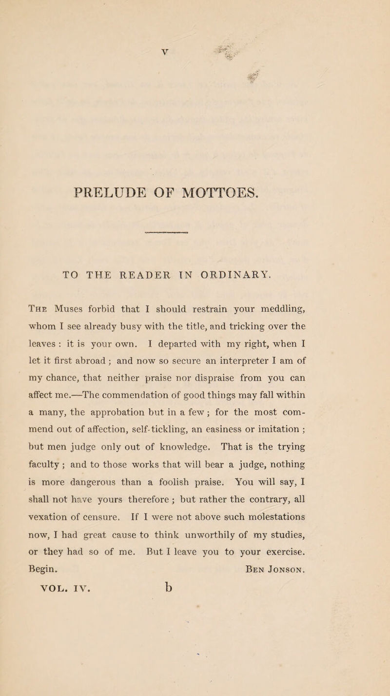 PRELUDE OF MOTTOES, TO THE READER IN ORDINARY. The Muses forbid that I should restrain your meddling, whom I see already busy with the title, and tricking over the leaves : it is your own. I departed with my right, when I let it first abroad ; and now so secure an interpreter I am of my chance, that neither praise nor dispraise from you can affect me.—The commendation of good things may fall within a many, the approbation but in a few; for the most com¬ mend out of affection, self-tickling, an easiness or imitation ; but men judge only out of knowledge. That is the trying faculty ; and to those works that will bear a judge, nothing is more dangerous than a foolish praise. You will say, I shall not have yours therefore ; but rather the contrary, all vexation of censure. If I were not above &amp;uch molestations now, I had great cause to think unworthily of my studies, or they had so of me. But I leave you to your exercise. Begin. Ben Jonson. VOL. IV. b