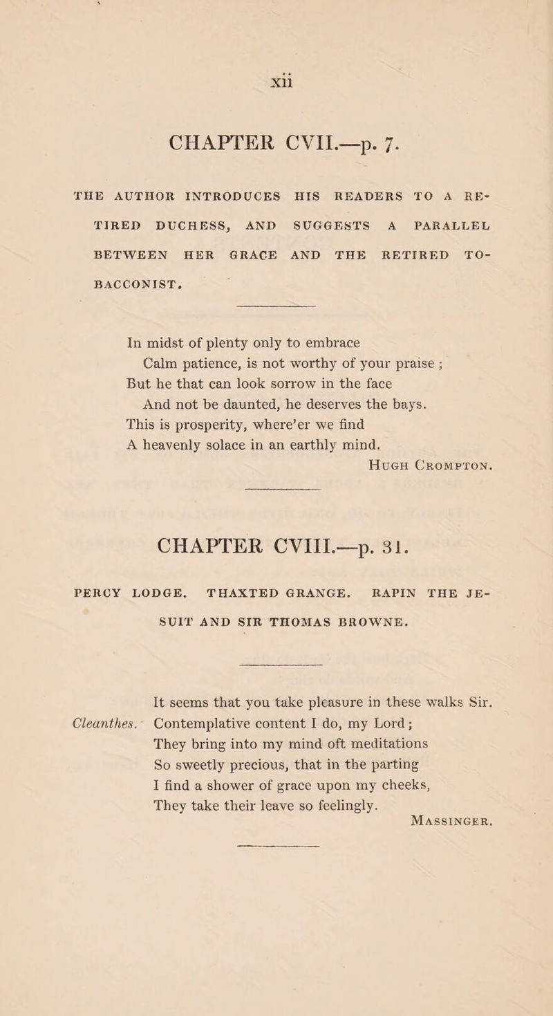 Xll CHAPTER CVII.—p. 7. THE AUTHOR INTRODUCES TIRED DUCHESS, AND BETWEEN HER GRACE BACCONIST. HIS READERS TO A RE¬ SUGGESTS A PARALLEL AND THE RETIRED TO- In midst of plenty only to embrace Calm patience, is not worthy of your praise ; But he that can look sorrow in the face And not be daunted, he deserves the bays. This is prosperity, where’er we find A heavenly solace in an earthly mind. Hugh Crompton. CHAPTER CVIIL—p. 31. PERCY LODGE. THAXTED GRANGE. RAPIN THE JE¬ SUIT AND SIR THOMAS BROWNE. It seems that you take pleasure in these walks Sir. Cleanthes. Contemplative content I do, my Lord; They bring into my mind oft meditations So sweetly precious, that in the parting I find a shower of grace upon my cheeks, They take their leave so feelingly. Massinger.